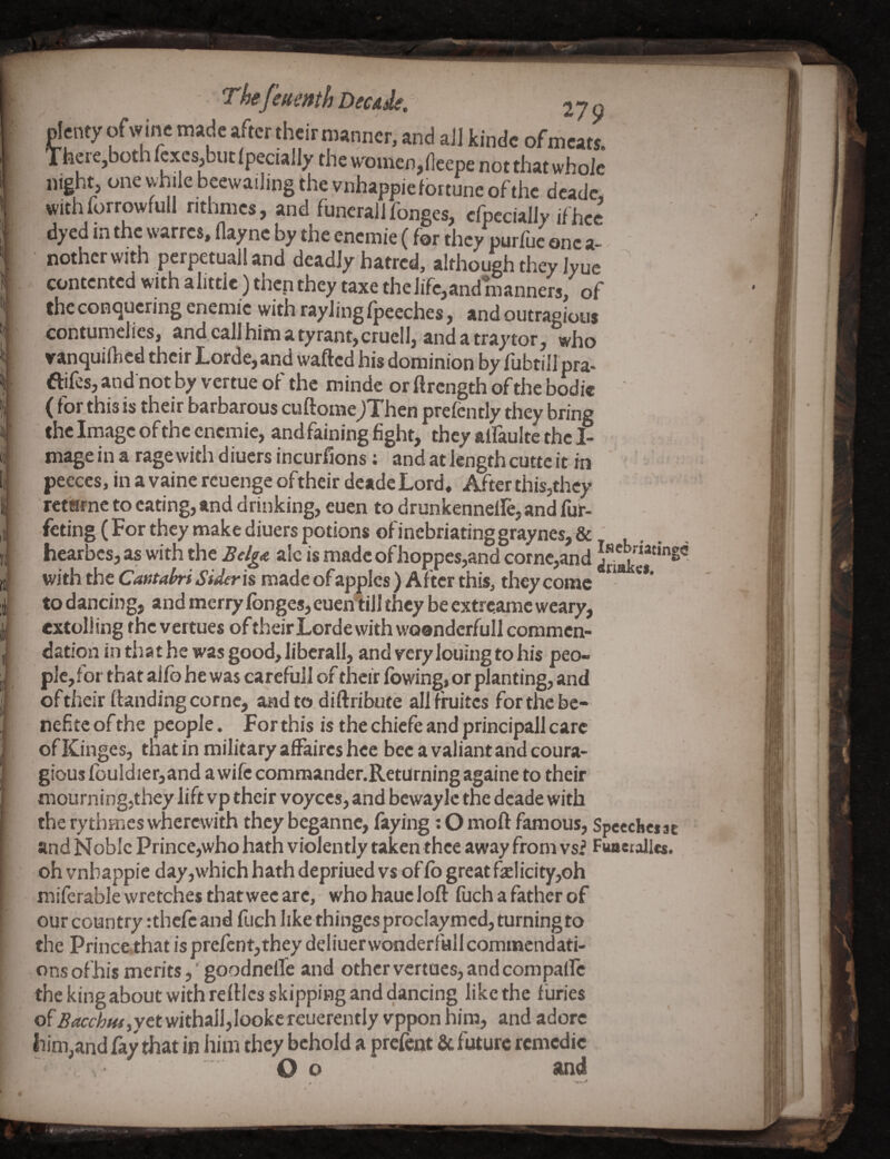 Thefeuenth Decide. 279 plenty ofwine made after theirroamicr. and all kinde ofnieats. Tfacie,bothIcxcs^but(pecially theu^oinen^deepe not that whole night, one while beewailing the vnhappiefortune of the dcadc, withforrowfull nthmes, and funeralIfonges, cfpecially ifhcc dyed in the warres, Haync by the encmie (for they purfuc one a- ^ nothcr with perpetuall and deadly hatred, although they Jyue ^ contented with alittie) then they taxe the life,and manners, of the conquering enemie with rayling Ipecches, and outragious contumelies, and call him a tyrant, cruell, and a tray tor, who vanquilhed their Lorde,and wafted his dominion by fubtill pra- ftifes, and not by vertue of the minde or ftrength of the bodie (for this is their barbarous cuftomeJThen prefently they bring the Image of the enemie, and faining fight, they alfaulte the I- mageinaragewithdiuersincurfions: and at length cuttc it in peeces, in a vaine rcuenge oftheir deade Lord, After this,they reterme to eating, and drinking, euen to drunkenneire, and fur- feting (For they make diuers potions of inebriating graynes, & hearbcs,as with the BelgA ale is made of hoppcs,and come,and with the Cantahri Sideris made of apples ) After this, they come **’ to dancing, and mcriy fbnges, euen^iill they be extrc.amc weary, extolling thevertues oftheirLorde with woondcrfull commen¬ dation in that he was good, liberal], and very louing to his peo¬ ple, for that aifo he was carefuil of their fbwing, or planting, and of their ftanding come, and to diftribute all firuites for the be- nefitc of the people. For this is the chiefe and principall care of Kinges, that in military affaires hcc bee a valiant and conta¬ gious fouldier, and a wife commander.Returningagaine to their mourning,they lift vp their voyccs, and bewaylc the deade with the rythmes wherewith they beganne, faying; O moft famous, Speeckcf sc and Noble Prince,who hath violently taken thee away from vsi Fuaetallcs. oh vnbappie day, which hath depriued vs of Co great felicity,Gh miferable wretches that wee arc, who hauc loft fiich a father of our country rthefe and ftich like thingcsproclaymcd, turningto the Princethat is prcfcnt,they deliuerwonderfall commendati¬ ons ofhis merits, ' goodneffe and other vcrtucs, and compaffc the king about with reftlcs skipping and dancing like the furies ofBacchm^ytt withall,looke reuerently vppon him, and adore liim,and fay that in him they behold a prefent & future rcmcdic O o and f! ! ’f