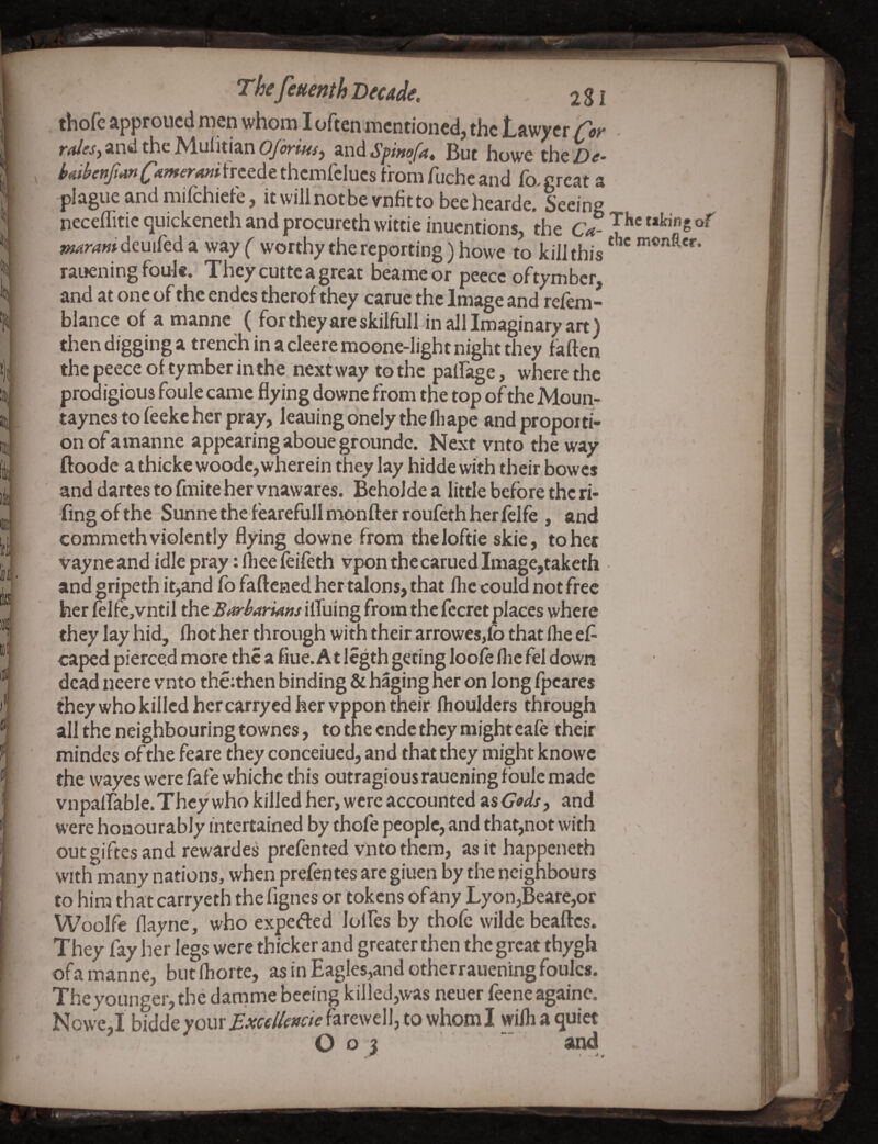 . thofe approucd men whom I often mentioned, the Lawyer fot- ■ and the Aluiitian zndSpwofiii. But howe theZ)^* hAtbeftfianCAmeroMi frcede thcmfclucs from fuchc and fo, great a plague and mifchicie, itwilinotbevnfitto beehearde* Seeing neceflitic quickeneth and procureth wittie inucntions the Ca- ni^rani deuifeda wayf worthy the reporting) howe to kill this monftcr. rauening foule. They cutte a great beameor peccc oftymbcr and at one of the endcs therof they carue the Image and refem- blance of a mannc ( for they are skilfull in all Imaginary art) then digging a trench in a cleeremoonc-light night they fallen the peece of ty mber in the next way to the palfage, where the prodigious foule cariie flying downe from the top of the Moun- taynes to leeke her pray, leaning onely the fliape and proporti¬ on of a manne appearing aboue groundc. Next vnto the way ftopdc a thicke woodc,wherein they lay hidde with their bowcs anddartestofmitehervnawares. Bcholde a little before the ri- fingofthe Sunnethefearefullmonfterroufethherlclfe , and commeth violently flying downe from theloftie skie, tohet vayne and idle pray: lliee feifeth vponthecarued Image,taketh and gripeth it^and fo faftened her talons, that lire could not free her felfe,vntil the Bt^harians ilTuing from the fecrct places where they lay hid, fhot her through with their arrowes,lb that Ihe ef- caped pierced more the a flue. At Icgth geting loole flic fel down dead neere vnto thc;then binding & haging her on long Ipcarcs they who killed her carry cd her vppon their fliouldcrs through all the.neighbouring townes, to the ende they might eale their mindes of the feare they conceiued, and that they might knowc the wayes were fafe whiche this outragiousraueningfbulemadc vnpairable.Thcywho killed her, were accounted asC^^lj, and were honourably intertained by thofe people, and that,not with « outgiftes and rewafdes prefented vnto them, as it happeneth with many nations, when prefentes are giuen by the neighbours to him that carryeth the fignes or tokens ofany Lyon,Beare,or Woolfc flayne, who expefted lolfes by thole wilde beaftes. They fay her legs were thicker and greater then the great thygh ofa manne, biitfliorte, as in Eagles,and ctherraueningfoulcs. Theyounger,the darnme bccing killed,was neuer fecneagainc. Nowe,I bidde your ixcdlmie farewell, to whom I wilh a quiet