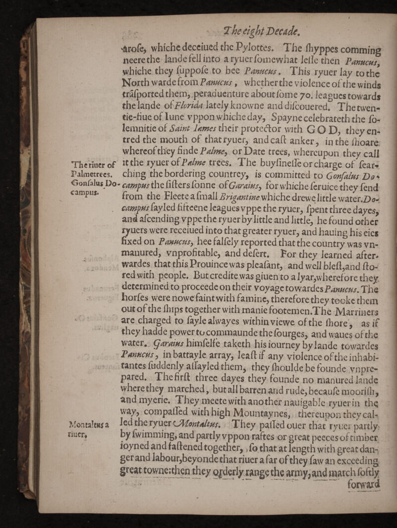 ‘Arofe, whiche decciued the Pylottes. The fliyppes comm/ng neere the lande fell into a ryuer fotnewhat Idle then Pameus, whiche they fuppofe to bee Panacas. This ryuerlay to the North vvarde from , whether the violence of the winds trafported them,,peraduenture about Ibme 70. leagues towards the lande oflately knowne and dilcouered. Thetwen- tie-hueof lune vppon whiche day, Spaynecelebrateththe Ib- leranitie of Saint lames their protccflor with GOD, they en- tredthe mouth of thatryuer, and call: anker, in the ihoare. whereofthey finde or Date trees, whereupon they call Thc riucr of It the Palme trees. The buylinelle or charge of fear-. Palmetrecs. ching the bordering countrey, is committed to Gonfalus Do» Oonfalus Do. cam]yHs the fifters fonne ofGaraius^ for whiche feruice they fend camput. Flcete a fmall Brigantinevfhichc drewe little water.2>a- . campus fayled fifteene leagues vppe the ryuer, fpent three dayes, and afeending yppe the ryuer by little and little, he found other ryuers were receiued into that greater ryuer, and hauing his eics fixed on Panucus^ hee falfely reported that the country was vn- manured, vnprofitable, anddefert. For they learned after- wardes that this Prouince was plcafant, and well bleft,and fto-' red with people. But credite was giuen to a lyar,wherefore they, j.; determined to proceede on their voyage towardesPansicus. The Iiorfes were nowe faint with famine, therefore they tookc them out of the fhips together with manie footemcn.The Marriiiers are charged to faylealwayes within viewe of the fiiore’, as if they hadd e power to commaunde the fburges, and \vaues of the water, garaius himfelfc taketh hisiourney by lande towardes -PanHcus, inbattayle array, leaftif any violence of the inhabi- tantes fuddenly aflayled them, they Ihoulde be founde vnpre- pared. Thefirfl: three dayes they founde no manured lande wherethey marched, butall barren and rude,becaufcmoorilh, and myerie. They meete with another nauigable ryuer in the way, compalled with high Mountaynes, thereupon they caU led the ryuer They palled ouer that ryuer partly- by fwimming, and partly vppon raftes or great pceces of timber ipyned and faftened together, > lb. that at length with great dann get and Iabour,beyondethat riuer afar of they law an exceeding townc;thcn they Qfdcrly range the army? ^ |5?itch fpftly ... forward MontaltHS a finer.