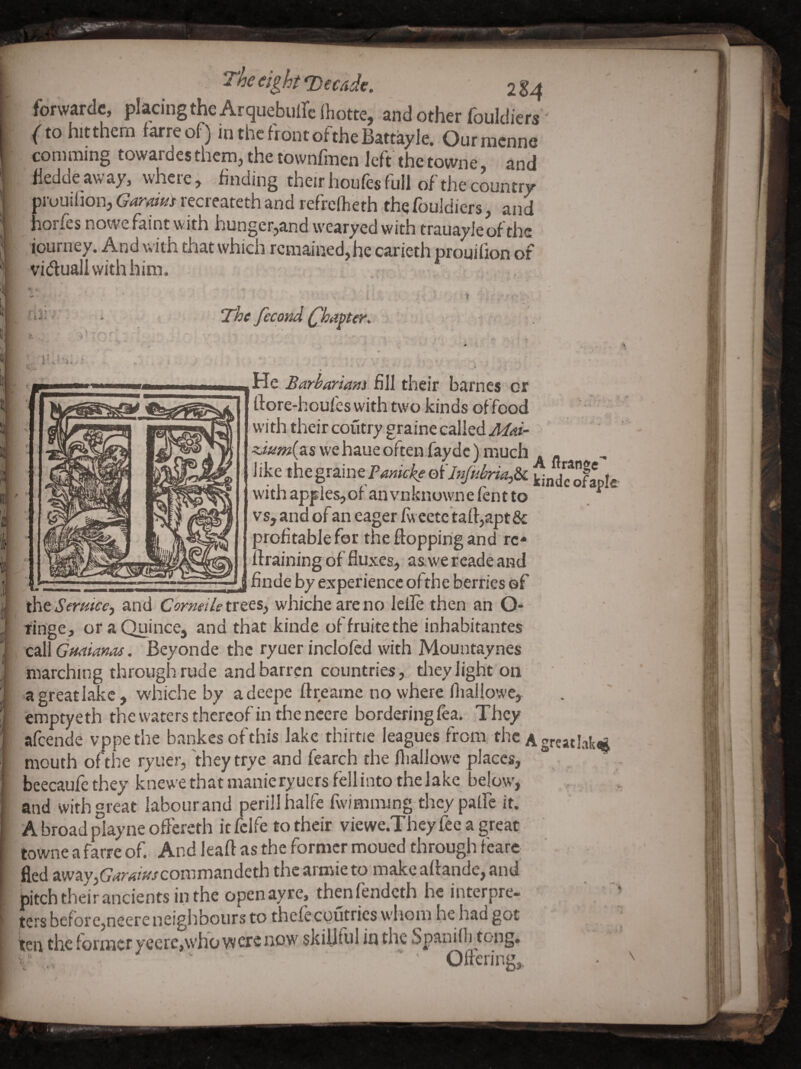 forwardc, placing the Arquebuirefhotte, and other fouldiers' {to hitthem farreof) m the front oftheBattayle. Ourmenne comming towardes them, the townfinen left the towne, and hedde away, where, finding their houfes full of the country prouihon, Gardm recreateth and refrelheth the fouJdiers, and horfes nowe faint with hunger,and wearyed with trauayle of the journey. And with that which remained,he carieth prouifion of viduall with him. r . i V ‘ The fecond Chapter, * :v ^ He Barbariam fill their barnes or rtore-houfes with two kinds offeod - ■ withtheircoutrygrainecalledj/^if- wehaueoften.faydc) much . - like t\i<t%x^mtTmkkeo'ilnJubrU,^ WndSle withapplesjofanvnknownefentto ^ vs, and of an eager fw eete taft,apt& orofitablefor the flopping and re¬ fraining of fluxes, as we reade and finde by experience of the berries ©f ^tSertiice., and Comeiletvz&h whiche areno lelle then an O- tinge, oraQuince, and that kinde offruitethe inhabitantes C!3\\ Guaianas. Beyonde the ryuer inclofcd with Mountaynes marching through rude and barren countries, tliey light on a great lake, whiche by a deepe flreame no where fliallowe, emptyeth thewaters thereof in the ncere bordering lea. They afeende vppethe bankesofthis lake thirtie leagues from, the Agreatlak^ mouth of the ryuer, 'they trye and fearch the fliallowe places, ® . beecaufe they knewe that manie ryuers fell into the lake below, and with great labour and perillhalfe fwimming thcy palfe it. A broad play ne oflereth it fclfe to their viewe.They fee a great towne a farre of. And leaft as the former moued through feare ' • fled away,(7rfr4z>/conimandeth the armie to make aflande, and bitch their ancients in the openayre, thenfendeth he interpre¬ ters bcfore,neere neighbours to thcfecoutricswhom hehadgot ten the former yeerc,whovv ere now sldUtul in the Spanilli tong, v’ , Ofl-ering, 't. U' ■ -t 1 % 'V 4l I