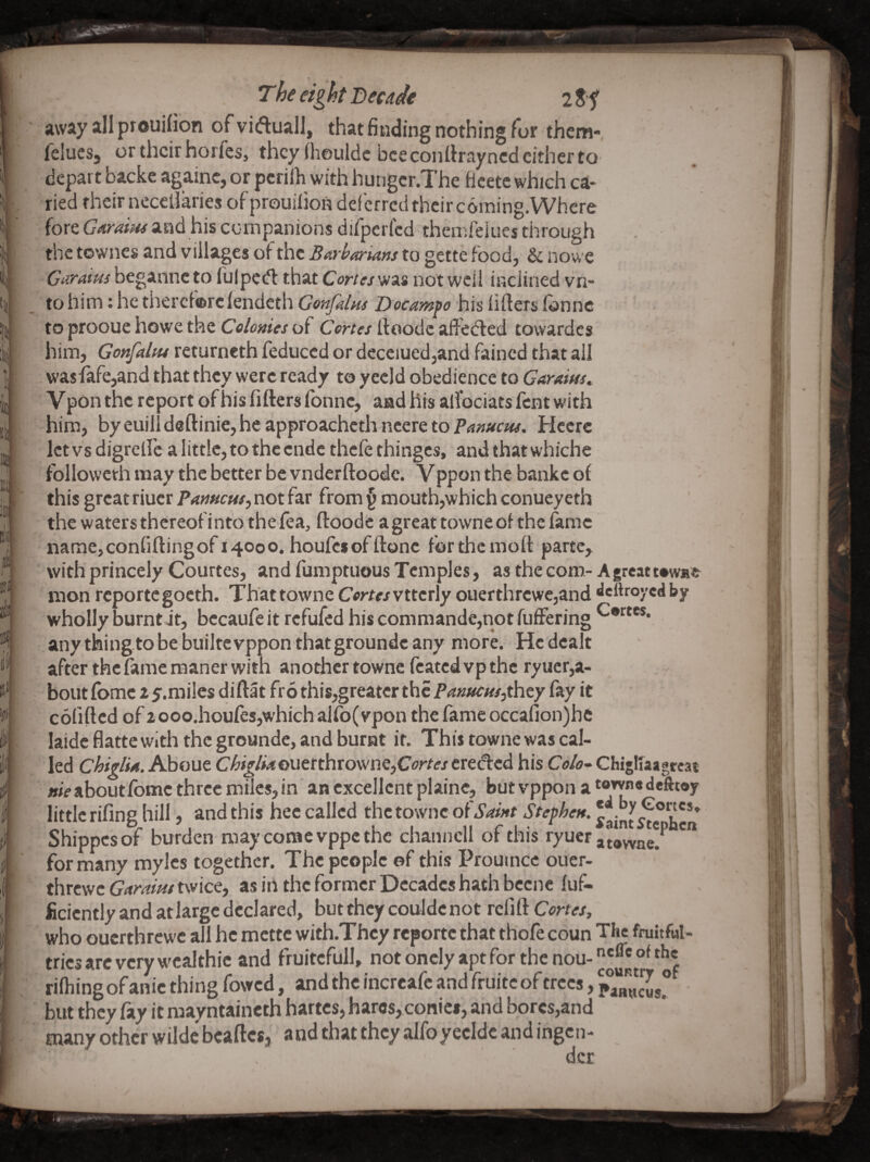 away all prouifion of viduall, thatfinding nothing for thcm- felucSj or their horfeSj thcyihouldc bee conttrayned either to depart backe againc, or periih with hungcr.The Bcetc which ca- ried their neccllaries of'prouiiion deferred their coming.Where fore Garuiiu and his companions diipcricd themfeiues through the towncs and villages of the BArharians to gette food, & nowe Giifams beganneto fulpedf that Cortes'H‘k% not wcil inclined vn- to him: he thercf®rc (endeth Gmfdm Docamfo his lifters Tonne to prooue howe the Celonies of Cortes ftoodc affedled towardcs him, Gonfaltu returncth Teduced or decciued,and fained that all . wasfafe,and that they were ready to yecid obedience to Garaitss, Vponthc report ofhisTifterslbnne, aadhrs alfociats Tent with him, byeuilideftinie,heapproachcthncereto?^»;;#r»#. Hecre let vs digrelTc a little, to the ende thefe thinges, and that whiche followeth may the better be vnderftoodc. Vppon the banke ol this great riucr Pameus, not far from ^ mouth,which conueyeth the waters thereof into the lea, ftoode agreattowneof the fame name,confiftingof 14000. houfesofftone ferthemoft parte, with princely Courtes, and fumptuous Temples, as the com- Agreatwwae mon reporte goeth. That towne Cortes vttcrly ouerthrcwe,and «lcttroycd by wholly burnt it, bccaufe it refufed his commande,not fiiffering ^®*^*®®* any thing.to be builtc vppon that groundc any more. He dealt after the fame maner with another towne feated vp the ryucr,a- bout Ibmc 2 y.miles diftat fro this,greater the P<?«/wr«/,they fay it colifted of 2ooo.houlesjwhich allb(vpon the lame occafion)he laidc flatte with the groundc, and burnt if. This towne was cal¬ led chi flfA. About Chi^lMQUttthtownQjCortesttt^td his Co/u-Chigllaagreat me aboutfomc three miles, in an excellent plaine, but vppon a “’T* little riling hill, and this hec called the towne of Saint Stephen. ^ Shippesof burden may come vppe the channcll of this ryucr for many mylcs together. The people ©f this Prouincc ouer- threwe Garaim twice, as in the former Decades hath bccnc luf- ficicntly and at large declared, but they couldc not refill Cortes, who ouerthrewe all he metre with.Thcy reporte that thofe coun The fruitful- tries arc very wcalthic and fruitcfull, notoncIyaptforthcnou-^'^®°^^^« rilhing of anic thing fowed, and the incrcafc and fruitc of trees, but they fay it raayntaineth hartes, haros, conics, and bores,and many other wilde beaftesj and that they alfoyecldc and ingen- dcr