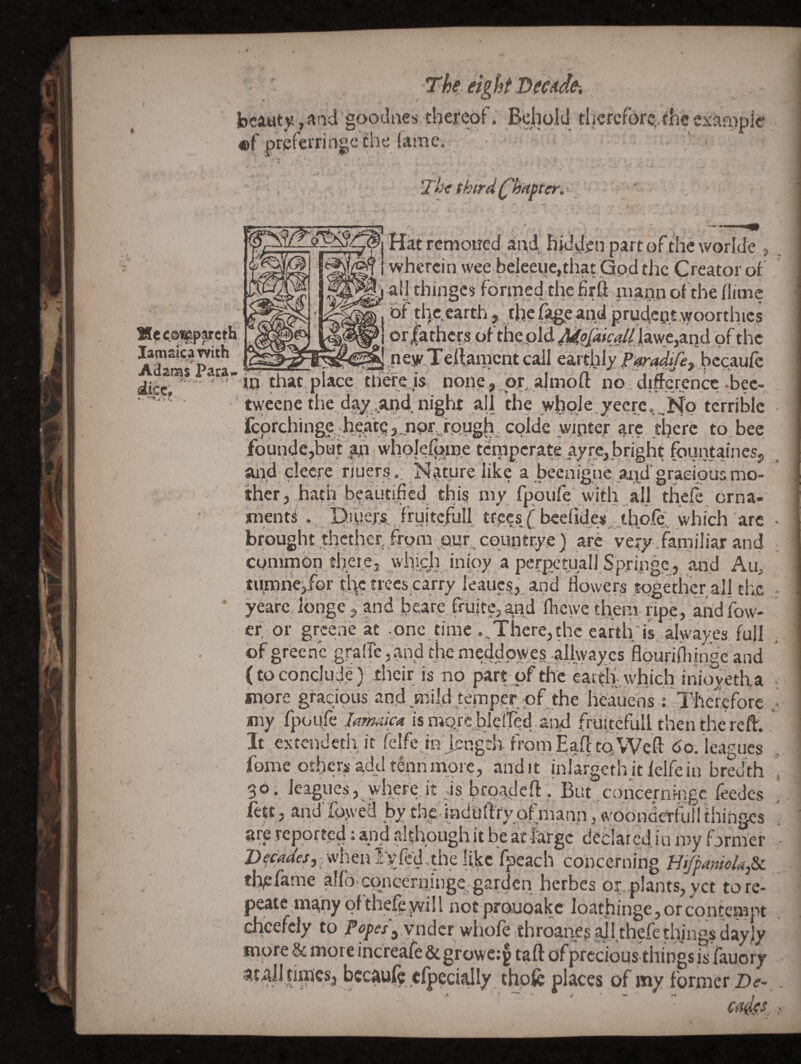 beauty, and goodaes tl^ereof. Behold thcrcfore:,theei:aa>ple «f preferringc the (ame. Tic third d'hitfter.x^ lamaacaTvith Adan^s Para^ ..fw, dice. I Hat remoued and, hidden part of die worlde f I • » • f I -, , • a _ @ ( wherein wee beieei)e,diat Gpd the Creator of all thinges forined the firfl man^ of the flime of die.earth, the fage and prudcpt.-woorthics or|arhcrs pf the,old j|awc,aqd of the nejj'.Teftamcnt call earthly bccaufc in that place tli^e is none , or, almoft no • difference-bee- tweene the day ..and. night all the vvhQle ,7eere<,..i^o terrible feprehinge •heate 3..nor fpugh. colde wiptef are tljere to bee fbunde,but ^an whole%in.e tcniperate, ayrejbright fountainesp ahd clecre riuers.. Naturelike a been igneaixd gracious mo¬ ther, hath beautified this my fpoufe with all thefl orna¬ ments . , Diyefs’ fruitcfull trees ('b€efide*.,,tbpfe;, which arc brought, thethet from pwr epuntrye } arc very familiar and common theie, whiph jnipy a perpetual] Springe , and Au, tutnne^jfQr the trees carry leaucs,.and flowers together al{ the yeare, longe, .and beare fi-uite,,and fliewe tl^^ni ripe, andfow- ef or greene at pne n'me ..There,the earth;is alwayes, full of greene g.raffc, and the meddpwe.s .rilhyaycs flouriflitnee and (to conclude) their is no part of the eartiiydiich inioy'etha more gracious an,d mijd„temper pf the heaueds r Therefore my fpoLife Unuica is morc bJelfed and frultefull then the re^. It extendeth it felfe hi jength from EafitpWeft do. leagues fome otbers add tennmore, audit inlargethitielfein bred'th 36. leagues, where,it is hroadeft . But concerningc feedcs fett, and;%vea by the iaduffrv^ , woondertull fhinges are reported: and although it be ait large declared in my farmer whenIvfed.the like fpeach concerning BifpanioUp. tlipfame alfo Gopceriiinge garden herbes or,pIants,yct tore- peatem^hy of the^yvill not proiioakc loatjiinge, or contempt cheefely to Popes ^.vndar whofe throaneg|i]l.thcfe things dayly more & more increafe & growe;§ taft of precious things is fauory at4ll rinics, bccaufc cfpecially, thpfe places of my former Z)f- ca^jrs I