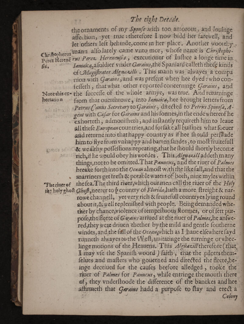 ithpornaments of my SioHfe mt\\ too, amorous, and, louinge aiettion, yet true ; therefore I now bidd lier farewel], and Jet'others left behindc, come in her' place.. Anotiier wooithjr Algmzjlli . This manh was_ alwayes a conipa ■. nion with Qm'oius, and was prefent when hee dyed: who con- feifeth, that what other reported coneerninge garams, and Kot«thiscs:-the fuccclfe of the whole afmye, was true. And returninge . boitation - from tbatousrthrowe, 'into larmicaA^tt brought letters from ■'^etrusQAnmSecreturjtogarmisdi'TCa:ed toPetrksSpinoJkfA^ f^wtwithC<^i?'for6'<«?‘^?^andhisfonnes,intheend€,whereofhe ^ ' ‘ exhortetii, adriionilheth,andinliantlyrequirethhipito.leaue . all t\-itk.EHropemcountrics,and forfakeall bpifines xvhatfoeucr ,• and returne into that happy, country as if hee Ih oyld; perf^adc himto flye iroraynhappy and barreniandes jto mo’ft fruitefuli ir :! & wealthy poirelIions:repeating,that he Ihould fJiortly become , ' rich,if he w.puld obey his wordes. This,^ii^^<?«i//addcth ni any things,notto be omitted.ThatPrf»«c^/9 apd the riuer of.r<«/w« breakc forth into the almoft with,thei|ke/all,and that the . » siarriners get freflv & potable waters blj.b'oeh, nine mylcs within Theriuerof ,thefea.The third riatrpvhicijounmen call the rkier of the Holy hqljghofl ghofi^nttttx to § country of T/or/(^(?,hath a more.^ ftreight & nar- rowe channel I, yet very rich &fruitefullGountryes lying round about it.& wellreplenifhed with people. Being demanded whe- ther by cl>ance3yiol€nce.,of tempeltuoiis Kornies, or of (ett pur- p6fe,the;lif etc of G-^aws arriued at the riuer oiEdmes^t anfiv'C- . red,they driuen thetner by,the mild and gentle fouthernc windesjandthc fdiofche,0“e<2»-|,which as liiaueelfewherefayd runneth aKvayes to the Vy eft?UT»itatingethc rurningc orwbee- ' lingc motions of the ,Hepeos., This therefore ( that^ I may vfe the SpaniOi woord-j faith-, that the pilotts thcm- fclues and matters who goiierned and direiffed theflccte,bc- inge deceiued for the caufes beefore allcdged., topke the riuer of Palmes (ot while entringe.themouth there , ©fj they vnderftoodb the difference of the banckes and hee affinweth that garam hadd a purpo.fc to flay and ereft a ' * ■ Cehny