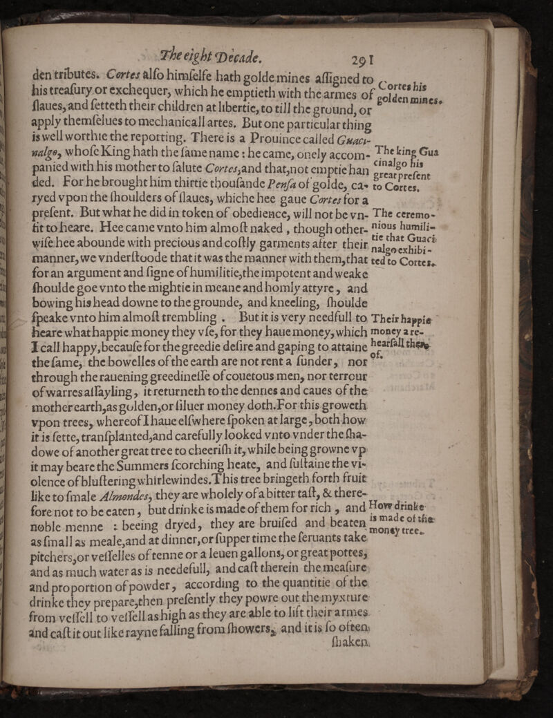 I fc ir k (I The eight ^mde. 291 den tributes. Cortes alfb hinifelfe hath golde mines adigned to his treafury^or exchequer, which he emptieth with the armes of po?den mlL* llaues, and fetteth their children at Iibertic, to tiJJ the ground, or ^ apply themfelues to mechanicaJl artes. But one particular thing is well worthie the reporting. There is a Prouince called mlgs^ whofe King hath the lame name: he came, oneJy accom- panied with his mother to falute Corus^and that,not emptie han f ded. For he brought him thirtie thoufandc Pe»/a of goJde, ca- to Cortes!* ryed vpem the ihouldcrs of llaues, whiche hee gaue Cmes for a prefent. But what he did in token of obedience, will not be vn- The ccrcmo - tit toheare. Hee came vnto him almofl: naked, though other- humili- wife hee abounde with precious and coftly garments after their nalloVxWbi!* manner, we vnderftoode that it was the manner with them,that tedio Cortes* for an argument and ligne of humllitie,the impotent and weake Ihoulde goe vnto the mightie in mcane and homly atty re, and bowing his head downe to the groundc, and kneeling, Ihoulde fpeakc vnto him almofl trembling . But it is very needfull to Their ha^pifs' hcare what happic money they vfe, for they haue money, which money a re- I call happy,becaule for the greedie defire and gaping to attaine the lame, the bowellcsofthe earth are not rent a funder, nor * through the rauening greedinelle of couetous men, nor terreur ofwarres allayling, it rcturncth to the dennes and caues of the • mother earth,as golden,or bluer money doth.For-this groweth vpon trees, whereoflhaueelfwhereQjokcn at large, both how it is fette, tranfplanted,and carefully looked vnto vnder the fha- dowe of another great tree to checrilh it, while being growne vp it may bearc the Summers fcorching hcate, and fuflaine the vi¬ olence of bluftering whirlewindcs.This tree bringeth forth fruit , like to fmale Ai?ftot]desj they are wholely ofa bitter tafl, & there¬ fore not to be eaten, but drinke is made of them for rich , and How drinbe noble menne t beeing dryed, they are bruifed and beaten as fmall as meale,and at dinncr,or flipper time the leruants take pitchers,or vellelles oftenne or a leuen gallons,or great pottes, and as much water as is ncedefuil, and call therein themcaflirc and proportion of powder, according to the quantitie of the drinke they prepare,then, prefently they powre out the myxture from vellell to vellellashigh as they are able to lift their armes. and call it out like rayne falling,from Ihowcrsjj and it is fo oftem