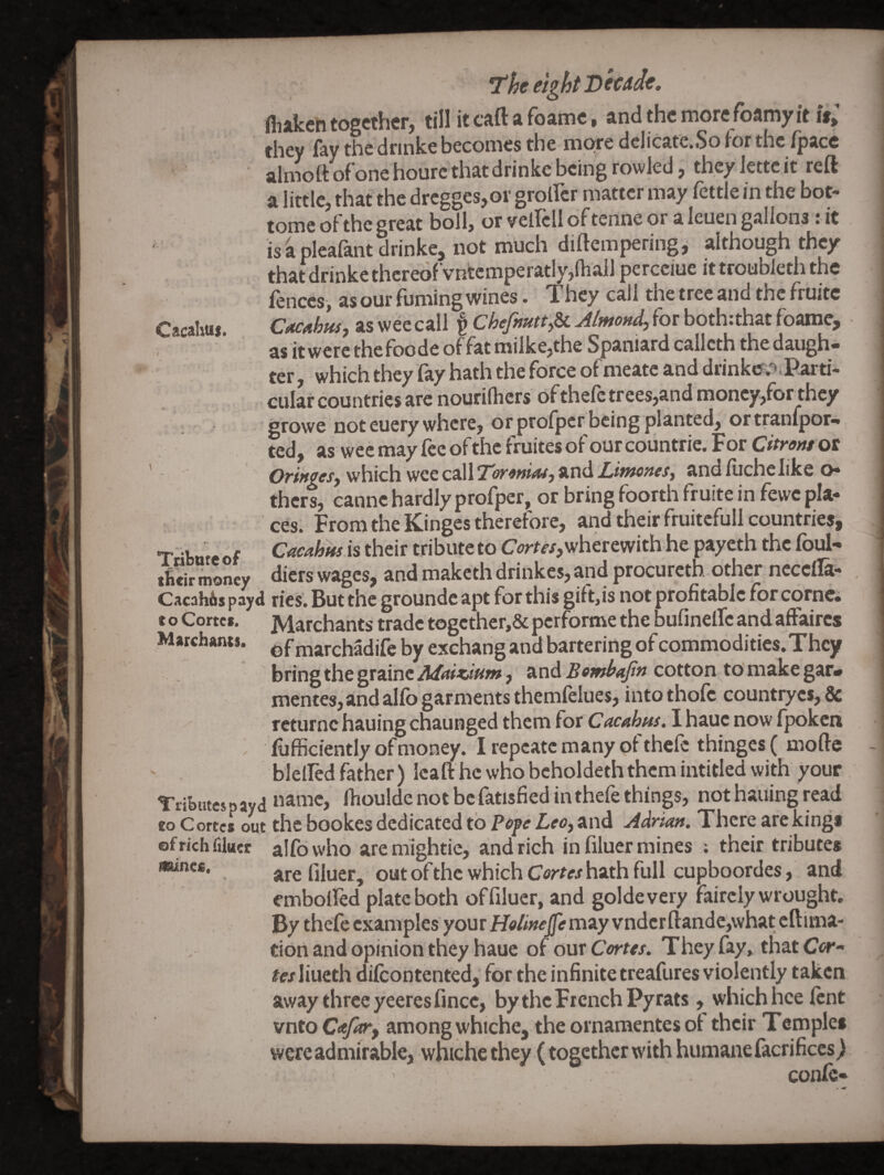 Cacahus. -f- Tribute of tbeir money Cacah&spayd to Cortes. Marchants. Tributes p ay d to Cortes out ef rich iiiuec Miines. T'he eight Deudt. ill jlkch togcthcFj till it cftft fbamc • and the more foamy it is^ they lay the dnnke becomes the mc^e dcIicate«iSo for the /pace alnioft ofone hourc thatdrinke being rowled, they lettc it reft a little, that the drcgges,or grolFcr matter may fettle in the bot- (Qjjjg qJ the great boll, or vcllcll oftenne or a leuen gallons . it is 4 pleafaht drinke, not much diftemperingi although they that drinke thereof vnfecmperatly,(ball percciue it troubleth the fences, as our fuming wines. They call the tree and the fruitc Cacaifus, as wee call ^ for both:that foame, - as itwerethefoode offatmilke,the Spaniard callcth thedaugh* ter , which they fay hath the force of meatc and diink«r/».Parti- cular countries are nourifhers 6fthefctrees,andmoncy,forthcy growe not cuery where, or prolper being planted, ortranfpor** ted, as wee may lee of the fruites of our countrie. F or Citrons ot Oringes, which wee call Toronias, and LimoneSy and fuche like o- thers, canne hardly profper, or bring foorth fruite in fewe pla¬ ces. From the Kinges therefore, and their fruitcfull countries, Cacahns is their tribute to wherewith he payeth the foul- diets wages^ and makcthdrinkes,and procuretn other necella- ries. But the groundc apt for this gift,is not profitable forcornci Marchants trade togcther,& performe the bufinelTc and affaires of marchadife by exchang and bartering of commodities. They bring the grainc Afnixanm, and Bombajtn cotton to make gar* mente8,andalfo garments themfelues, intothofc countrycs,& returnc hauing chaunged them for Cucahns, lhaue now f]x>keii liifficiently of money. I repcatc many of thefe thinges ( mofte blelfed father) Icaft he who bcholdeth them intitled with your name, Ibouldenotbe fatisfiedinthefethinp, not hauing read the bookes dedicated to ?6fe Leoy and Adrian. There are kings alfdwho aremightie, and rich in filuer mines ; their tributes are filuer, out of the which Cortes hath full cupboordes, and embolfed plate both offiluer, and goldevery faircly wrought. By thefe examples your H<>//»^ may vndcrfl:ande,what eftima- don and opinion they haue of onx Cortes. They fay, thatC<»*- tes liueth difeontented, for the infinite treafures violently taken away three yeeresfince, by the French Pyrats, which hce fent vntoC<e/^, among whiche, the ornamentes of their Temples were admirable, whiche they (together w'ith humane facrifices) conic-