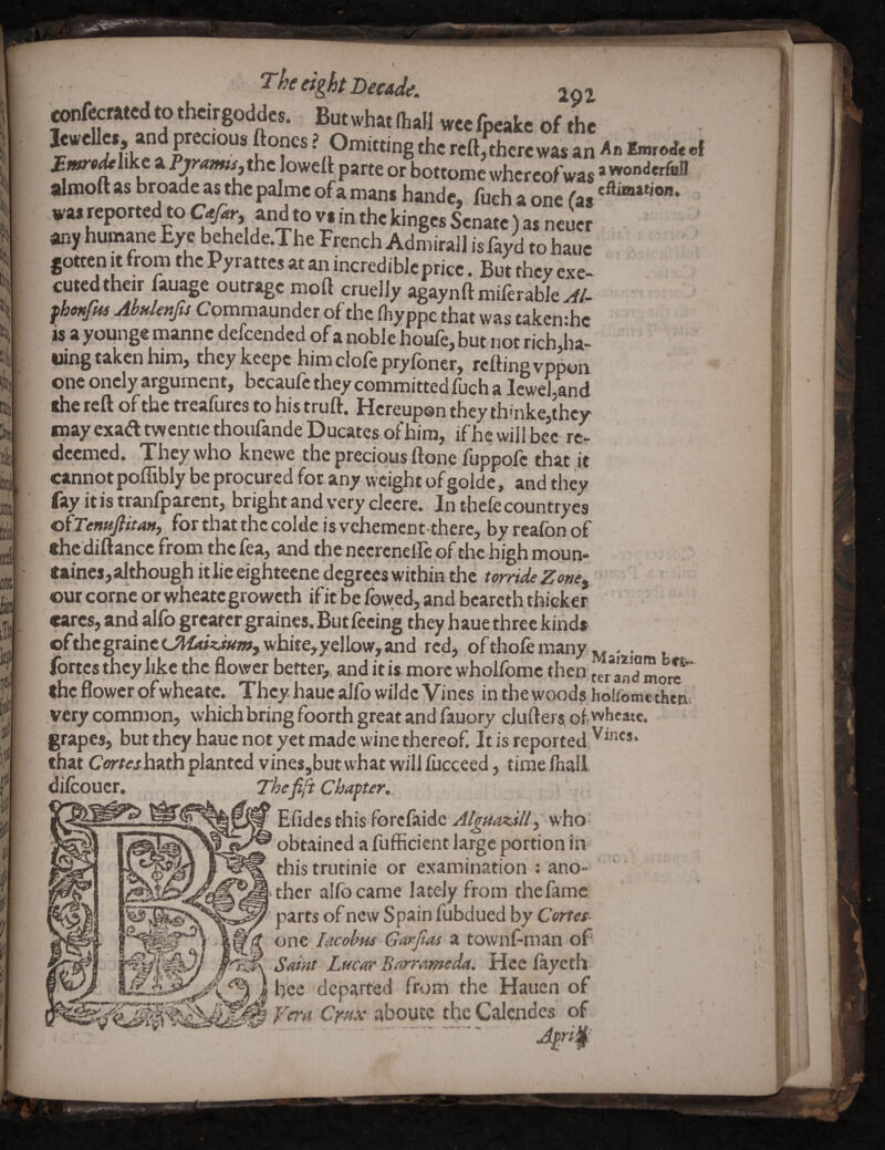 Tht eight DectJt. 201 cmtotcdtotlKirgoddes. Butwh«fl„[l w„fp«ke of the ? ? Omitting the reft, there was an taroJ. .1 fwsAlike a Prr<»i»n, the loweft parte or bottome whereof was ’ almoftasbroadeasthepalmeofamanihande, fueh a one fas wasrepotted to and to vs in the kinges Senate) as neuer any humane Eye behelde.The French Admirall isfayd tohaue gotten It from the Pyrattes at an incredible price. But they exe- cuted their lauage outrage moft cruelly agaynft milerabie fhoKfpts AbHknfts Commz.undct of the (hyppe that was takerrhe is a younge manne defeended of a noble houfe, but not rich jia- •ling taken him, they keepc him clofe pryfoner, rcaing vppon one oncly argument, becaufc they committed fuch a leweUnd rfie reft of the treafures to his truft. Hereupon they thinke,thcy may exad twentie thoiifande Ducates of him, if he will bee rc> deemed. They who knewe the precious ftone fuppofc that it cannot poflibly be procured for. any weight of golde, and they fay it is tranfparcnt,, bright and very dccre. In thefc countryes ofTenHfiitaM, for that the colde is vehement there, by reafon of thcdiftanccfromthcfea,andthenccrcnelIeofthchighmoun- taines,althoueh it lie eightecne degrees within the outcome or wheategroweth if it be fowed, and bcareth thicker (tares, and alfo greatcr graincs. But feeing they haue three kinds ofthcgrainec?144/<,«w,whire,yelbw,and red, of thole many ^ . . fortes they like the flower better,, and it is more wholfome then teSmore the flower ofwheate. They haue alfo wildc Vines inthewoods hoiromcthein very common, which bring foorth great and fauory clufters of, wheate. grapes, but they haue not yet made, wine thereof. Itis reported.'^^^'** that Corteshoxh planted vines,but what will fucceed, time lhall dilcoucr. Thefifi Chapter,. Elides this forclaide who obtained a fufficientlargc portion iii this trutinie or examination : ano¬ ther alfo came lately from the fame parts of new Spain fubdued by Cortes- oot .Iiicobus Garftas a townf-man of Saint Lucar Barrameda. Heclayeth hec departed from the Hauen of fern Cmx siboute the Calcndes of Jpnf