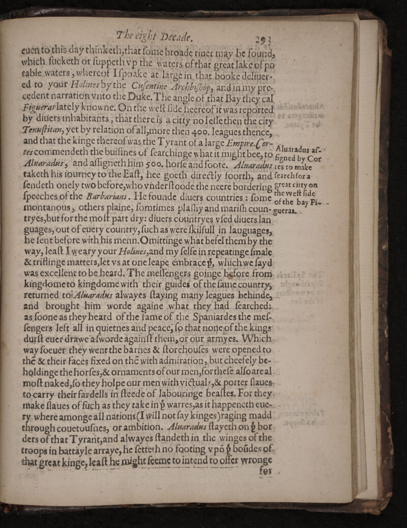 cucn totbis day thiitkethjthat fome broade ijaetxiiay be found> which, focketh or flippeth v’p the waters of that great lakeof po table.Avaters, \vherc(3f I fpoake at .large in. that.bookc deliuer- ed to your Holmes by tne Cufentine Archlnjlsopy and in niy pre¬ cedent narration vnto the Dyke. The angle of that Bay they cal . lately knowne. Dn the weR lide hcercof it was reported by diiiers inhabitants j that there is a citty ndlellctheii tic city, Temditarij yet by relation of all,more then 400. leagues thence, and that the kinge thereof was the Tyrant of a large tes commendeth the buifines of fearchinge what it might bee, to b c Ali^aradtisf andaffignethhim 500. horfeaiidfoote. A/tsaradus tes to nLkc taketh his iourney to the Baft, hee goeth diredJy foorth, andfearchfora- fendeth oneiy twobcfore,who vhderftoodetHe ncere bordering citty on fpeechesof the Barbarians. Hzi'oundt diuers countries : fome niontanpus., others plaine, fo.mtimes pladiy and marifh coun- gqeras.. tryes,butfor the mofipart dry: diuers countryes vfed diuers Ian guages,outofeuery country,fuch as werclkilfull in laugiiages, he lent before with his menn.OmittInge what befcl them by the vyay, Jeafl j W^^iTy your my felfe in repieatinge fmale &triflingcraatters,let vsat oneleape embrace^, wliiclxwcfayd was excellent to be;h^ard,.The meirengers goinge before from . - kingdomc to kingdome with their guides of the fani^c country, ’ returned alwayes flaying many leagues bchinde,- and brought him wordc againe .what, they had fearched: .. as.fbone as they heard of the fame of the Spaniardes the raef- (engers left all inquietnes and peace, fo that honeof the kings' durfl cuer drawe afwofdc againfl thein,or bur .arrayes. Which - way Ibeuer they went the barncs & florchoufls were opened to the Setheir faces fixed on the with admiration, but chcefely be- - hpldinge thehorfes,& ornaments of our raen,forthelc,alfoareai mpflnakedjfo they holpeour men with vi(flual.‘,St porter fiaues . to.carry theirfardells in fleede of labouringc beafles. For they . makeflaucsoffuehastheytakcin{)warres,asithappenctheue-. - ry.whcrearnongeallnations(Iwill notfaykinges)raging madd through couetoufiics, or ambition. Almradtss ft ayeth on § bor ders of that Tyrant,and alwayes ftandeth in the winges of the troops in battayle arraye,hc fetteth no footing vpo ^ boudes of [Cjkaft h»<;.t»i|;htfeemc to intend to offer yyropgc t