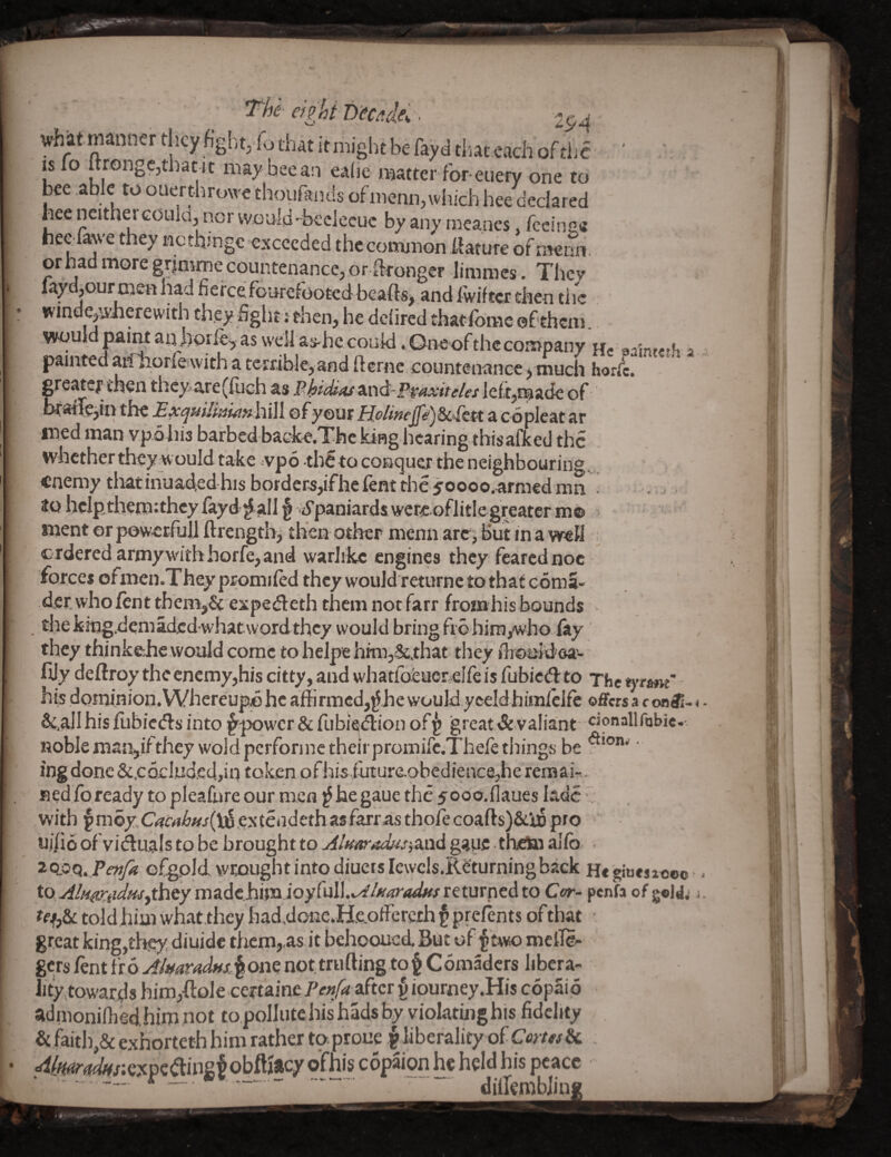 -■ eight Tyecddei^ what manner they hghtj fo that itmight be fayd that.cach ofthe 1* *t nuy bee an ealie matter for-euery one to bee able to ouert-hruwe thoufaiids of menu,which bee declared heencitherGOulaj nor would'^beclecuc byanyrneanes fccinc* neGlawethey netbrnge exceeded thccommon ilatureofmerm. or had more grjmme countenance, or Wronger limraes. They laydjQur men had fiercefourefooted bea^ and fwiftcr then the winde,wlierewith they fight r then, he dehred thatibme ©f them. would paiiuanjiorlei, as well as-hc could. Oneof the company Hc aain«tfi a painted aridiorleswith a terfiblejandfterne.cpuntenance^ much horlc. grcatcf il?€n they Arc(fiich p’hiS^s Praxiteles of btarle^m the ExqsiilmianhX\\ ©fy©ur HoUneJfdy&c^lQU a copleat ar ined man vpohis barbed backc.Thc king hearing thisafked the whether they would take ^vpo th^to conquer the neighbouring,, enemy tliatihuadcd his borders,ifhe fent the 50000.armed ran ' . . itohclpthetrnthcylayd^allf''jypaniardswereGflitlegreaterm© ■ nient or powetfujj ftrength^ then other menn are, but in a well : €rderedarmywdthhorfe,and warlike engines they feared noc forces ofmen.Theypromiled thcywouldreturnctothatcdma- der.who/crit themj& expedeth them not farr fromhis bounds . the kingdemaded whatword they would bring fi6 hiraywho lay they thinkeiie would come to helpe hrm,&.that they firoaJdea- fijy deftroy the enemy,his citty, and whatfofeuereire is fubied to The tyrant' his dominion. Whereupp hc affirmed,^,he would yeeldhiinlclfe offers a c on®- < - Sc.all his fubiedls into ^'power & fubieiflion of^ great &yaliant nobleman^ifthey woldpcrfonnctheirpromire.Thefetilings be ' ing done &.CQcIud.ed.,in token ofhis futurc.9bedienc8,he remair.. BedIbready to plealhre our men f hegaue the 50oo.{]aues lade with §m6y.C^i’rf/&/r/(Vi§,extea,deth as farras thofe coafts)&l6 pro u.ilio of viiSuals to be brought to AlffaradusiSi'Cid gauff theto allb • efgpld wrought into diucts lewcls.RS'turningback He giuestc®© ■ - to .d//r^^i^Mf,thcymadehimioyfull.v^/-*'^r<*<i!«/returned to Ctr- penfa of gold.- j. told him what they haddonc.Heoffereth § prefents ofthat ' great king,tl^, diuidc thern,,as it behooued. But of mclle<- gets fent i'loAtmradffsJ^om notmifting to§ Comaders libera- iity,towards him,ftole certaine Penfa after v ioumey.His copaip adinoniOiedhim not topollutehishadsby violating his fidelity . & faith,& exhorteth him rather to-prone ^ liberality of Ccms&i , ■dimradffr.eTtvi&ii&t obftjacy ofhis copaion he held his peace • r „ . - - dillembliup