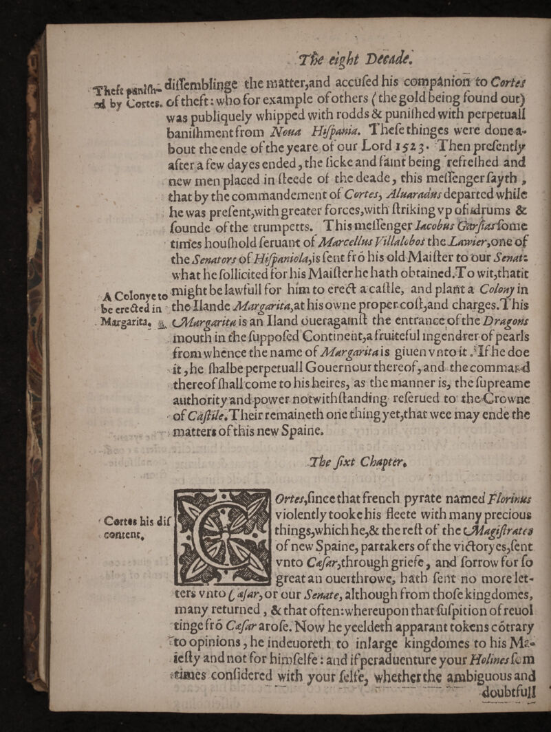 ^ rfk eight decade ', Tlitft dilTcmbliiige Hie matter,and acctifed his companion to Cortes ni by Cottes. of theft: who for example ofothers (the gold being found out) was publlquely whipped with rodds & punilhed with perpetual! banilhmentfromHtjpfiia. Thefethinges were donca- bout theende ofthcycare of our Lord I5Z3. Then prefently after a few dayes ended, the ficke and faint being Vefrelhed and new men placed in fteede of the deade, this meltenger fayth , that by the commandemeht of Cortesj AluArmm departed while : hcwasprefentjWithgreaterforccSjWithftrikingvpQfiidrums & founde ofthe trumpetts. This meiIenger/<*w^^(/l3^^Lome tim'es houQiold feruant of M^orcelltis Villalobos ihQLmrier»om of the Senators oi'Hi^aniolajis fent fro his old'Mai fter to Our Senati whathefolIicitedforhisMaiflcrhehath obtaincd.To wit,thatit A Colonycto flight bekwfull for him to ere'dV a cartle, and phm st Co/onj in be creadin thellandc J/^r^^«rir4,athisowneprop€r.cott,and charges.This . Margarita, xJUargarita is An Hand dueragainft the entrance ofthe - : mouth in the flippofed‘Gontineht,a friuteful ingendrer of pearls from whence the name of Margaritais giuen vntoit .'Ifhe doe - it,he flialbe pcrpetuall Gouernour thereof, and thecommaii4 -thereof Ihallcome to his heires, as the manner is, thefupreamc authority and power notwithftanding referued to' thc'Crownc ' of C^7?i/(r,Their r emaineth one thing yet,that wee may ende the t matters of this ney/Spaine. -The Jixt Cha^tiTi Gdrtst bis dir content^ Orr«,rincc that french, pyratc natncif//mm violently tookc his fleete with many precious things,which he,& the reft of the Lmagi/lrates of new Spaine, partakers ofthe vi<floryes,(cnt vnto C<^r,through griefe, and forrow for fo great an ouerthrowe, bath feiit no more let- ters vnto i ajar, or our Senate, although from thofe kingdomes, many returned, &that often:whereupon that fufpition ofreuol tingefro C-rjOr arofe. Now.heyceldeth apparant tokens cotrary to opinions, he indcuoreth to inlargc kingdomes to his Ms- iefty and not for himfelfe: and ifperaduenture your HolmesQum times confidcrcd with your felfe, whether the ambiguous and ~ doubtful! -