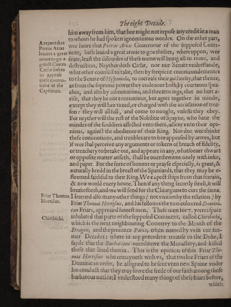 Captaiucs. » him away from him, that hcc might not repofe any credit in a man to whom he had fpoken ignominious wordes. On the other part, Pe^rAri^ \KAtQt\\zX. PetrH4 Arias Gouernour of the iuppoiedConti- leaaks a grfat ncnt, hath leuicd a great armie to goe thither, whcreuppon, wee nrmie to go a- fcarcp icaif the difcordes of thefe menn will bring all to ruine, and gaind Cortes, Neythcrdoth Cxlar,: nor our Senatevnderiiande, what other counlellto take, then by frequent commaundementes thejeemitea- toti^eScnate dtHiffanioU^ to increafe their.authority,thatthence, tions of the as from the fupreme power they endeuour both by courteous fpea- ches, and alio by admonitions, and threatening*, that no hurt a- rife, tliat they be not contentious, but agree together .in minde,. except they will bee taxed,or charged with the acculationof trea- fon; they will all fail, and come to nought, vnleflcthey obey. For neyther will the reft of the Nobilicie of Spay nc, whohaue the niindes of the fouldiers aftcdled vnto themjaflentvnto their opir nions, againft the obedience of.their King. Nor doe wcethinke thefe commotions, and troubles are to bcc appeafed by armes, but if wee lhalperceiue any arguments or tokens of breach of fidelity, or treachery to breake out, and appeare in any,whatfbeucr thwart oroppofitematter arifeth, fhallbeouerthrowne oncly vvithinke, and paper. For the force of honour or prayfe efpccially,is great,& naturally bredd in the bread: ofthc Spaniards, that they may be e- fteemed faithful to their King.VVe expeft fhips from that ferrain, & new world euery houre. Then if any thing fecretly fwell,it will breake forth,and we W'ill fend for the Ghiurgians to cure the lame. the relation ) by colou red D omini* can Friars, approued honeft men, Thele men for 7. yeeres (pace Cbiribkhi. inhabited that parte of the fuppofed Continent, called Chiribiebi^ which is the next neighbouring Countrey to the Mouth of the -Dragofiy andtheproiiince often named by vs in our for¬ mer Decades; wherein roy precedent treatife tothe*Dukc,I fayde that the Barhayians ouerthrewe thcMonaftery,and killed thole that lined therein. This is the opinion of this Friar Z/.'t?- mas Hortif.us who remay neth with vs. that tweluc Friars of the Dominican order, be alligncdto bcfentvntoncwSpainc vnder his coiidu6V that they may fbwe the leede of our faith among thofe barbarous uatiosil vndcrftood many things of thefe friars before.