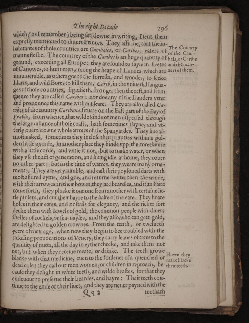 wliichf as 1 remember ) being^^;^5/vnc in writing, Ifent them expreuy mentwned to.diuers iPrinteSi They affirine.that thein- habitantes ofchofe countries zttCmihales, or CMes] caters of niannsflcllie. 1. he countrey of the Cardesh an huge quantity of orCanbs ground, exceeding all Europe: they are found to fayic in Heecesand tbeinan- ofCanowcSjto hunt men,among the heape of llanties winch arc ncfseftbcm. innumerable, as others goc to the forrclls, and woodes, to ieeke Harts,and wild Bores to kill them. in die vniuerfal langua¬ ges of thole countries, figniheth, ftronger then the rcrt,and kom ^lS§BC^they are called Caribes ; nor doe any of the Handers vttcr and prqnpuncc this name without feare. They are allb called Ca~ ribqs^ of t4ie country Caribamdkmtt on the Halt part of the Bay of Yrabtk.^ from whence,that wilde kindc of men difperled through tlic J^rgediHancc of thole coafts, hath fometimes hayne, and vt- terly ouerthrowne whole armies of the Spany ardcs. They liue al- moilnaked,, iometimes they inclofetheirpriuities within a gol- dcnlittlcgoerde, inanpthcrplacethey bindevpp the foreskinne witlya little coide, and vntie it not, but to inakc water, or when they vfc the aft of generation, and liuing idle at home, they couer no other, part: but in the time of warres, they wcare many orna- mentSii T hcy are yery^nimble, and call their poyfoned darts with moft allured ayme* and goe,.and retprne Iwifter then the winde, with their arrowesiinthtir Bowes,they are beardles, and if an haire come fortli, they plucke it out one from another with certaine lit¬ tle pinlcrs, and cut ijieir hayre to the halfe of the eare. They boare holes in their eares, and noftrils for elegancy, and the richer Ibrt decke them with lewels of gold, the common people with diuers fiielIesofcockels,orfea-naylcs, and they allb,who can gett gold, arc dcligliced in golden crownes. From the tenth, or twelueth ycere oftheir age, when now they begin to bee troubled with the tickeling prouocations of Venery, they carry Icaues of trees to the quantity of nutts, all the day in eyther cheeke, and take them not out, but when they receiue meate, ordrinke. The teeth gfowe^^^^ blackc witluhat medicine, eucntothefoulenesofa quenched or dead cole: they call our men women, or children in rcproacii, be-their teeth, caufe tliey deliglit in white teeth, and wilde beaftes, for that they endcuour to prclcrue their beardes, and hayre; Theirtecth con¬ tinue to the endc of their liues, and they arc ncucr pay ned with the -   Q q 2 .. toqthach