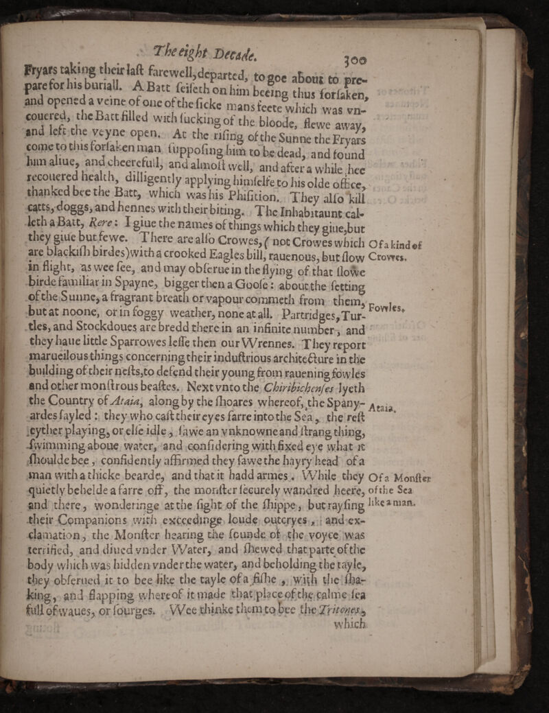 I t . The eight Dtetde. ,99 Ryars taking tlicirfaft fercwdi,departed, togoe aBont to ore- pate for his buriall. ABatt feifethoniiintbeemg thus forfaken ^and openeda vemeofoneoftliefickc mansfeete whieh was en-' ' eouered, he Bait filled with lucking of the bloode. flewe away, and left.ehe veyne open. At the tifing oftheSunnetheFryJs eometothistorlasenman iuppofinglmntobedead, aodfouod Imnahue, andcbeyeWl, andalmoltwell, andafteiawhile.hee lecouered health dilhgently applyinghimfclfeto hisolde office, tnansedbeethe Bate; which was his PhiCtion. Thcyalfo kiU carts, do^s, and henneswitiuheir biting. The Inhabitaum.cal- Icth a Bate, Rere; I giue the names of things which they aiue.but they pue but ewe. There are allb Crowes, ( not Crowes which Ofa kiad®£ are bla^kiln biraes)with a crooked Eagles bill, rauenous, but flow Crowes, inflight, as wee fee, and may oblcrue in the flying of that llowe ■birde familiar in Spayne, bigger then a.Guoie.abouc the fetting .of the,Sunne^ a fragrant breath or vapour commeth from them,' p i butatnoonc, or in foggy weather, none at all. Partridges,Tur-^‘^'^ *** .ties, and Scockdoues are bredd there in an infinite number-j and ' they haue little Sparrowes lefle then our Wrcnnes.i They report marucilous things concerningtheir induftrious architedure in tlie hnilding of their nefti,to defend their young from raueningfowles and other monftrous beaftes., Next vnto tht'ChminchenJes lyeih the Country of along by'the flioares whereof,^theSpany- ardcs fayledthey who call their eyes farre into the Sea, the reft ■cyther playing, or,clle idle, .1 awe an ynknowneand flrang thing, .fvvimmingaboue/water/ and reonfidcring withfixed eye what it jfiioulde bee, confidently aflBrmed they fawe the hayry head of a man withathickc bearde, and that it haddarmes . While they ofa Monflb quietly bcbelde a farre off, the monfterlecurely vvandred hcefe, ofthe Sea and there, wonderinge at the fight of the fliippe, butrayfing -their.Companions, with eKC.cedinge loude quteryes, j and ex¬ clamation, the Monfter hearing the feunde of-the voy^c :yv^as terTified, and diued vnder Water, and fhewed that paitemfthe body which was hidden vnder the water, and beholding the tay le, they obferued it to bee like the taylc ofa .fiflie , wfrh the ffja-