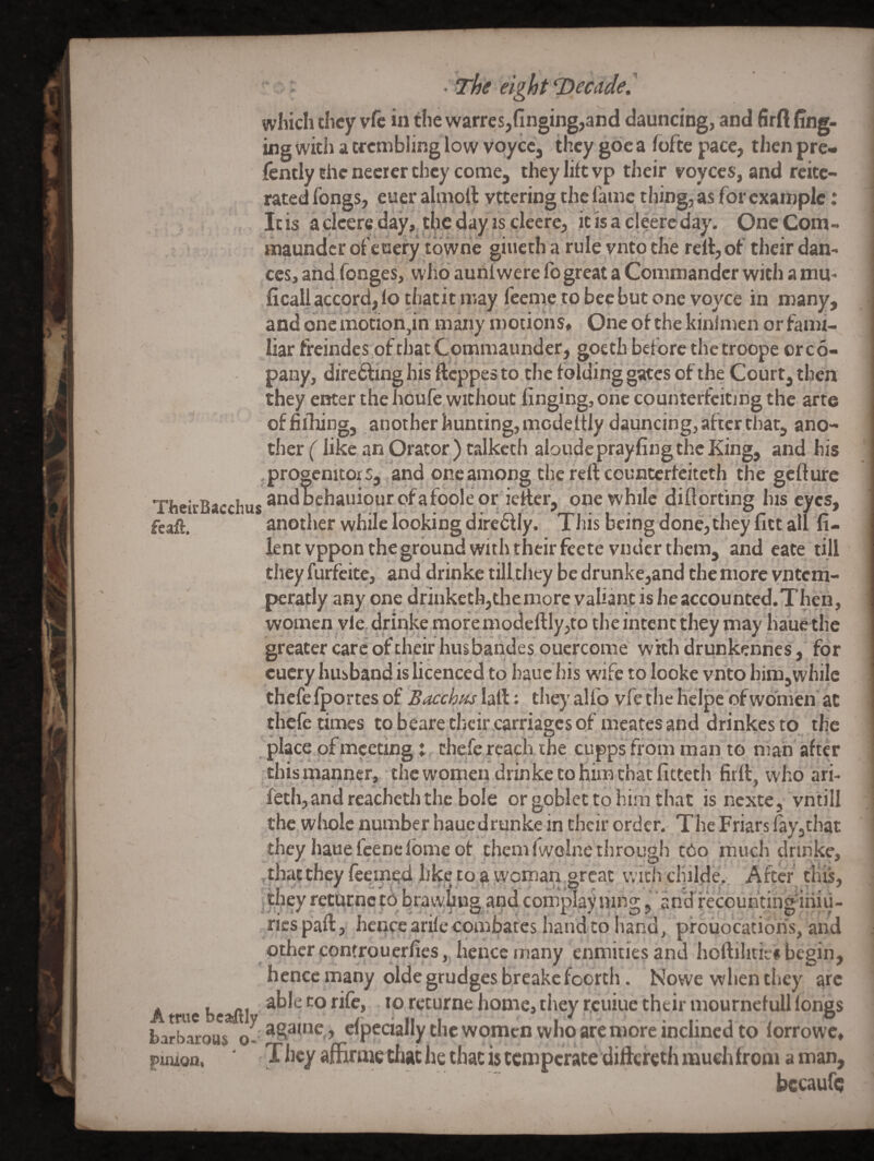 which they vfc in the warres,finging,and dauncing, and lirft fing- ing with a trembling low voyce, they gdc a foftc pace, then pre- fently the necrer they come, they lift vp their royccs, and reite¬ rated fongs, euer almoft vttering the fame thing, as for example: Itis acleere day, the day IS cleere, it isacleerc day. OneCom- maunder of ehery tdwne giueth a rule vnto the rcitjof their dan¬ ces, and fonges, wild auniwere lb great a Commander with a mu- ficall accord, lo thatit may feeme to bee but one voyce in many, and one motion,in many motions, Oneofthekinlmen or fami¬ liar freindes.ofthacCommaunder, gocth beiorc thetroope orco- pany, diredfing his flcppesto the folding gates of the Court, then they enter thehoufe without finging,onc countertcitmg the arte offiihing, another hunting, mcdeltly dauncing, after that, ano- tiier (like an Orator ) talkcth aloude prayfing the King, and his progenitors, and one among the reft countcricitcth the gefture one while diftorting his eyes, fcaft, another while looking dircdtly. This being done, they fict all fi- lent vppon the ground with their feete vndcr them, and cate till they furfeite, and drinke till they be drunke,and the more vntem- peratly any one drinketh,the more valiant is heaccountcd.Then, women vie, drinlce more modeftIy,to the intent they may liaue the greater care of their husbandes ouercome whhdrunkenhes, for cucry husband is licenced to hauc his w'ife to looke vnto bim,while thcfefportes of Bacchus laft: they alfo vfe the heipe ofwdni'en ac thefe times tobearetbeir^carriagesof meatesand drinkestq the place of meeting j, thefe reach the cupps from man to man' after this manner, the women drinke to him chat fitteth firft, who ari- feth, and reachetli the bole or goblet to him that is nexte, vntill the wliolc number hauedrunke in their order. The Friars iay,that they hauefeenefomeot themfwolne through cCo much drinke. . like to a W'oman great vvich chilHe. After' this, returnctobrawuua. andcomolavnino:. an'drecouhtinginiu- riespaft, hence arile combates hand to hand, p'rouocatiohs, and other controuerlies,. hence many enmities and hoftilitic# begin, hence many oldegrudges breakefoorth. Nowewhenthey arc A uebcaiftl *orcturne home, they r.cuiue their mourncfull longs barbarous o-'cfpecially the womcD who are more inclined to lorrowc, piiuon. ■ They affiraicthac he that is temperate diftcreth much from a man, becaufi;