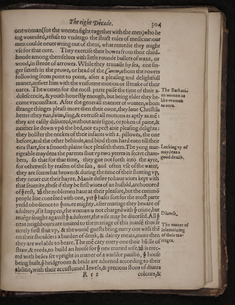 304 one wOnian(ft)t the women Hght together with the mcn)who be ing woundcd,refufe to vndergo the ftrid rules of medidnerour men couldcncucr wring out of them, whatremcdic they might vfe for that cure. They exerdfe their bowes from their diild- hoode among thcmfelues with little roundc bullets of waxe, or wood,in ftcedc ofarrowes. While they trauaile by lea, one'fin- ger fitteth in the prowe, or head of the whom the rowers following from point to point, after a pleaiingand delightful! maner,anfwcr him with tlie vniformc motion or ftroake oftheir oares. Thewomenfor themoft parte palle the time of their a- The Barbari.; dolclcencie, &youth honeftly enough, but being elder they be- women as come vneonftant. After thcgcncrall manner of women,whom ftrangethinges plcafe more then their owne,theyl©ue Chriftias bctter;thcy run,iwim,fiHg,& exercife all motions as aptly as me: they are eafily deliuered,without anic ligne, or token of painc,8c neither lie down vpo the bed,nor exped ahic pleafing delights: they bolder the neekes of their infants with z. pillowes, the one beforc,and the other behindc,and bind them hard eucn till their cies dart,for afmoothplaine face picafeth them.Thc yong mar- Locking vp of rigeabic maydens the parents diut vp two ycercsin fecret cham» r bers, lb that for that time, they goc not forth into theayre, fbrotherwifebyreafonofthefun, and often vfe ofthe water, they are fomwhat brown:& during the time oftheir fliutting vp, they neuer cut their hayre. Manic defire tohaue wines kept with that feuerity,thele if they be fird wiucs of an hufbad,arehonored off red, thenpblemenhaueat their plcafure,but the commo people liue conteted with one, yetfbafer fort for the mod parte yeeld obedience to f more mighty. After mariage they beware of aduItery,ifithappen,thewomanis not diargcd with f crime,but , . reuegc fought againd f adulterer,the wife may be diuorled. All f next neighboursarc inuited to the mariage of this maidc thus fe mancr of ucrelyfird ihiitvp, & the womegueds bring euery one with the folemuizing on their dioulders a burden of drink, 8c dainty meats,more then of their ma- they arc wel able to beare.Themccary euery one their budleof “»S«- draw,& reeds,to build an hpufe forf new maried wife,ba is erec¬ ted with beaes fet vpright in maner oFa warlike pauilio, f houfe being built,§ bridgroom & bride are adorned according to their ftbilitie,with their ftccudpmcd Iewc!s,& precious dons of diuers y--- - JR. r 2 colours,&