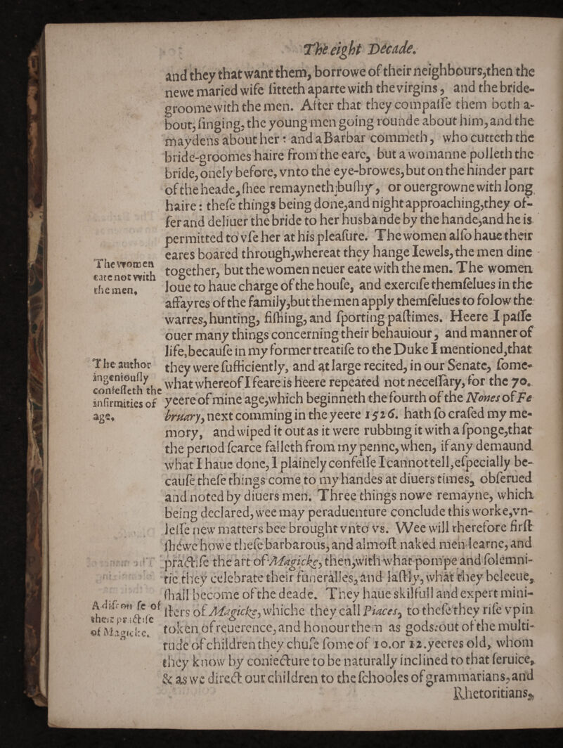 The women cate not with thement T be author ingcnioufly confeffcth the infirtuitics of r . I . i ixAU'cm fc of iheiw priftife of Migiche, Tht eight Decade. and they that want them, borrowe of their neighbours,then the newe maried wife litteth aparte with the virgins, and the bride- groome withthemen. After that theycompalFe them botha- bout, hnging, the young men going rounde about him, and the may dens about her: and aBarbar commeth, who cutteth the bride-groomes haire from the earc, but a womanne poileth the bride, onely before, vnto the ey e-browes, but on the hinder part of the heade,(hee remaynethibulby, or ouergrowne with long, haire: thefe things being done,and night approaching,they of¬ fer and deliuer thebride to her husbandeby the hande,andhe is- permitted to'vfe her at his pleaflire. The women alfo haue their cares boated through,whereat they hange Jewels, the men dine together, but the women neuereate with the men. The women loue to haue charge of the houfe, and cxercife themfelues in the affay res of the famiiy,but the men apply themfclucs to folow the warres, hunting, fil]iing,and fporting paftimes. Heere Ipafle ouer many things concerning their behauiour, and manner of life, becaufe in my former treatife to the Duke I mentioned,that they were fufficiently, and atlarge recited, in our Senate, fomc- what whereof! feare is heere repeated not neceflary, for the 70.. yeereof mine age,which beginneth thefourth of the Ndmso^Fe brmry^ next comming in the yeere 152^. hath fo erafed my me¬ mory, and wiped it out as it were rubbing it with a fponge,that the period fcarce fallcth from my penne, when, ifany demaund. what I haue done, 1 plainely cenfelfe Icannottelhefpecially Idc- caiife thefe things come to my handes at diuers times, obferued and noted by diuers men. Three things nowe remayne, which being declared, wee may peraduenture conclude this worke,vn- lelfe new marters bee brought vn'to vs. Wee will rheretore firft ibewe howe thefc.barbarous, and almofl: naked men !earnc,and ;pfad:ife the ^x'tdt-Magtfkey then,with what pompe and iblemni- tic they celebrate their Faneral!es, and laftly, what they bcleeue,. (Iiai! become of the deade. They haiie skilfull and expert mini- ikrs of Magicksy whichc they call Piaces^ to thefe they rife vpin token ofreuercnce,and honour the m as gods.*out of the multi¬ tude of children they chufefome of lo.or I'Z.yccresold, whom they know by conied:ure to be naturally inclined to that feruice, & as we dired our children to thefchooles of grammarians, and Rhetoritiansj,