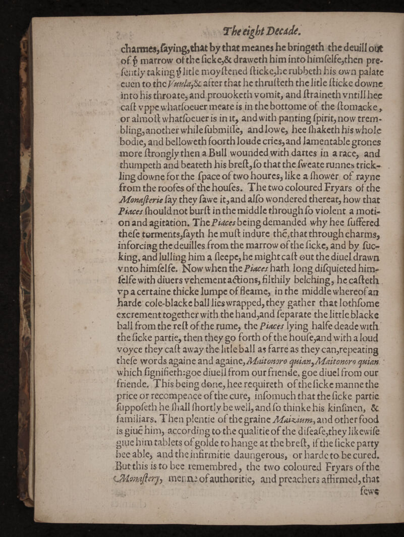 dhannesjfiiyingjthat by that mcanes he bringeth the deuill out of^ marrow ot the fickcj&dravveth him into himfelfe,then pre- fently taking ^litie moyftened ftickc^erubbethhis own paJatc . cuen to the yuulaj&L after that he thniilcth the litle (ticke downe into his throate, and prouoketh vomit, and ftraineth vntiJI hec caft vppe whatfoeuer meate is in the bottome of the ftomacke, or almoll: what/beuer is in it, and with panting fpirit, now trem¬ bling,another whilefubmille, andlowe, hee (haketh his whole bodie, and belloweth foorth londe cries, and lamentable grones more flrongly then a Bull wounded with dartes in a race, and thumpeth and bcateth his breft,lb that the Iwcate runnes trick¬ ling downe for the fpace of two hourcs, like a lliower of raync fromtheroofesofthehoufes. The two coloured Fryars of the Monajierie /ay they fawe it,and al/b wondered thereat, how that FiMes fliouldnot burft in the middle through fo violent a moti¬ on and agitation. Thebeing demanded why hec fuffered thefc torments,fayth hemuftindure the,that through charms, ihforciHg thc.deuillcs fromthe marrow ofthe lickc, and by fuc¬ king, and lulling him a fleepe, he mightcaft out the diuel drawa vnto himfclfc. Now when the hath longdi/quietedhim- Iclfe with diuersvehementadions,filthily belching, hccafteth vp a certaine thicke lumpc of fleamc, in the middle whereof an hardc cole-blackc ball lies wrapped, they gather thatlothfome excrement together with the hand,and feparate the little blacke ball from the reft of the rume, the Piaces lying halfe deade with the ficke partie, then they go forth of the houfe,and with a loud voyce they caft away the htle ball as farre as they can,repeating the/e words againe and Sigixmt,Mmtonoro qtiianyMaitomro cjuian. * which fignifieth:goc diueil from our fnende, goe diuel from our friende. This being done, hee requireth of the lickc manne the price or reccmpence of the cure, inlbmuchthatthcficke partie fiippofeth he lhall Ihortly be well, and fo thinkehis kinlinen, & familiars. Then plentie of the grainc Maiziam, and other food is giuc him, according to the qualitie of the dileafcjthey likewi/e giLie him tablets of golde to hange at the breft, if the lickc party bee able, andtheinfirmitie daungerous, or hardc to be cured. Butthis is to bee remembred, the two coloured Fryars ofthe (Jliomfierjy menu: of author itie, and preachers affirmed, that , fewe