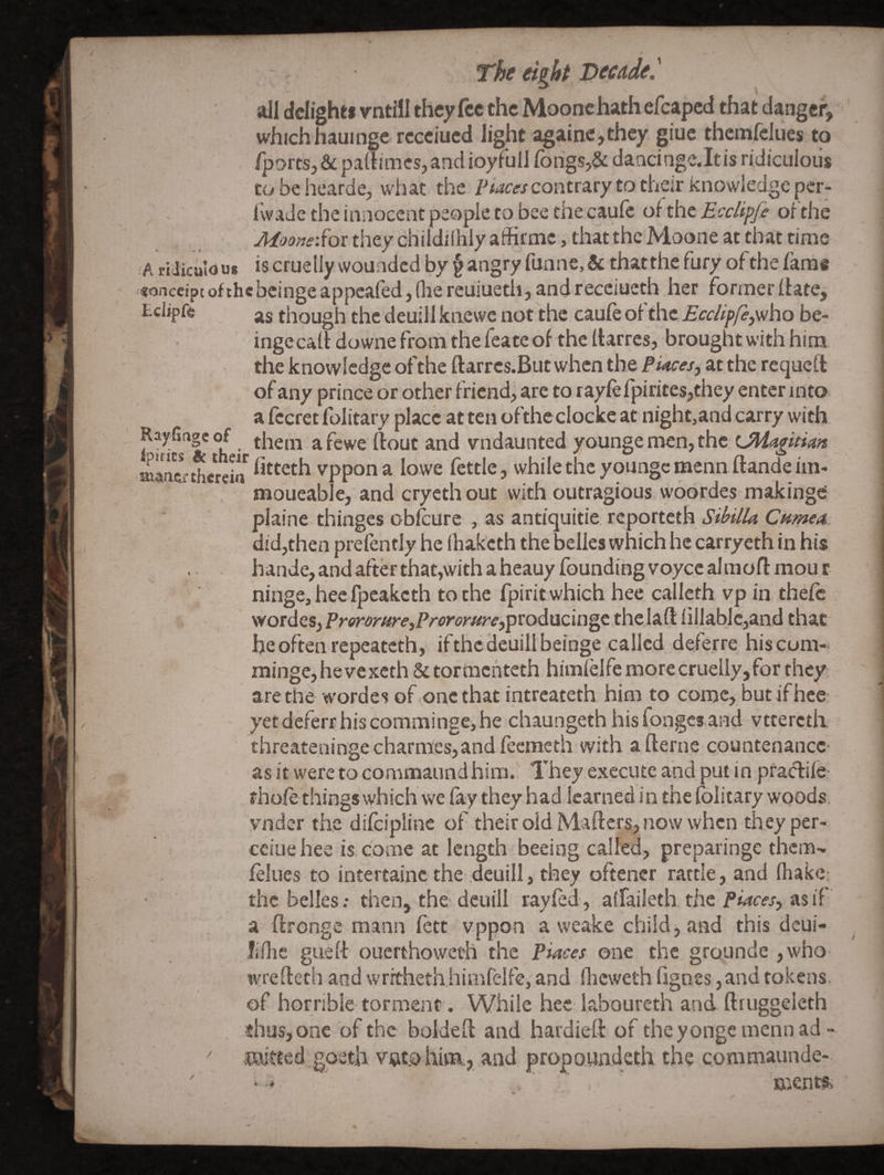 all dclighti vntill they fee the Moonc hath efcaped that danger, which haulnge rccciued light againe,they giuc themfelues to fports, & padimes,and ioyfull rorigs,& daacingc.ltis ridiculous to be hearde, what the Pwea-/contrary to their knowledge per- IvvaJe the innocent people to bee the caufc of the Ecclipfi oi'the Moone'Soi they childilhly affirmc, that the Moone at that time A ridicalous iscruelly woundcd by § angry funne,& that the fury of the fame <onceipt of thebcinge appealed, (lie reuiuetli, and receiueth her former date, Eciif ft though the deuill kaewe not the caufe oi the EccUpfepfiho be- inge cad downe from the feate of the darres, brought with him the knowledge of the darres.But when the Piaces^ at the requed of any prince or other friend, are to rayfefpirites,they enter into a fecret folitary place at ten oftheclocke at night^and carry with Rayfingeof them afewe dout and vndaunted younge men, the Uliagitian sMaiiiu-therein vppona lowe fettle, whilethcyoungemenndandeim- moueable, and crycth out with outragious woordes makinge plainc thinges obfeure , as antiquitie reporteth did,then prefently he (hak'eth the belles which he carryeth in his . hande, and after thatjwith a hcauy founding voycealmodmour ninge, hec Ipeaketh to the fpirit which hee calleth vp in thefc wordes, PrerorHreyProromrefpvodMcmgt the lad iiJlablc,and that he often repeateth, ifthcdeuillbeinge called deferre hiscum- minge,hevexcth&tormchteth himielfemorecruelly,for they are the wordes of one that intreateth him to come, but if hee; yetdeferr hiscommingejhe chaungeth hisfonges and vtterctii . - ' y - threateninge charmes,and feeineth with a derne countenance- asit weretocommaundhim. Theyexecuteandputinpra^iie- rhofe things which we fay they had learned in the folitary woods, vnder the difciplinc of their old Mviders, now when they per- ceiuehee is. come at length beeing called, preparinge them- fellies to intertainc the deuill, they oftencr rattle, and fhakc: the belles: then, the-deuill ray fed, alfaileth. the asif a dronge mann fett vppon a weake child, and this deui- liilie gued ouerthoweth the Piaces one the grounde ,who wredeth and writheth himfelfe; and (licweth hgnss, and tokens, of horrible torment. While hec laboureth and druggeleth thus, one of the bolded and. hardied: of theyon'gcmennad - '' mitted.goeth v^co him, and propowndeth the comniaunde-