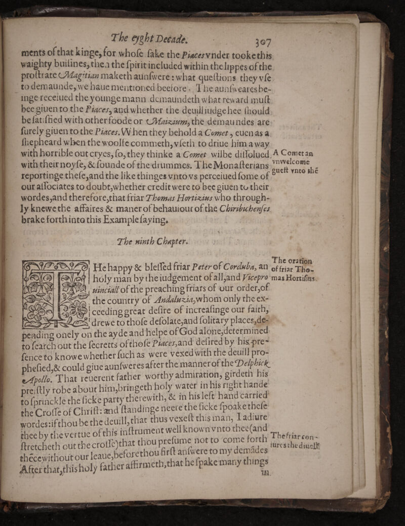 ^ght Decade. 507 nicnts ofthat kingCjior whole fake the i’i^wwvnder tookcthis waighty biiihnesj tiie.i the fpirit included within the lippes of the prortrate ijldagnian maketh aunfvere; what (^uellions they vie to demaundcj we haue mentioned beefoie < 1 he aunlwearesbe- inge receiued theyoungemanh dciiiaundeth what reward muft bee giuen to the and whether the deuiJiiudgehee ihould befatsffied with other foode or demaundes are furely giuen to the Piaces.SN hen they behold a Com^t, euen as a, Ihepheard when thewoolfc commeth,vfeth to driue him away with horrible out crycsjfoj they thinke ^^Comet wilbe diirolue4.^ with their noyfe, & founde ol the drummes. TheMonafterians reportinge thefe,andthe likethinges vntovs perceiuedfome of ^ our alTociates to doubt,whether credit were to bee giuen to their wordes,and thcrcfore,that friar Thomas Horti^ius who through¬ ly knewethe affaires & manerofbehauioiuofthe brake forth into this Example faying. The ninth chapteri. He happy & blelfed friar an of friar Thol holy man by the iudgement of all,and Vicepro misHoiuCim m the country of Jndalfiz.iajyvhom only the ex- .<^(^|ceedinggrcat defire of incrcafinge our faith, “ drewe to thofe defolaie,and folitary places,dc- « 1 pending onely mi the ay dc and helpe of God alone,detecmined tofcarchout the fecretts of thofe and dehredby hi&pre fence to knowe whether fuch as were vexed with the demll pro- phefied,& could giue aunfweresafter themanner of the®4^/r^ t^po/lo. That reuerent father worthy admiration, girdeth his prefftly robe about him,bringeth holy water m his right hande to fprinckle the ficke party therewith, 6c m his le t hand carried the CrolfeofClirift: ^rnd ftandinge neere the icke fro^kethe wordesdfthou be thcdeuill, that thus vexed this man, 1 adiure. reebythevertueofth/s inftrumentwe ftretcheth out *» my dcmacles Aftex£°*uZl/fotheraffimKth,.h«hergako