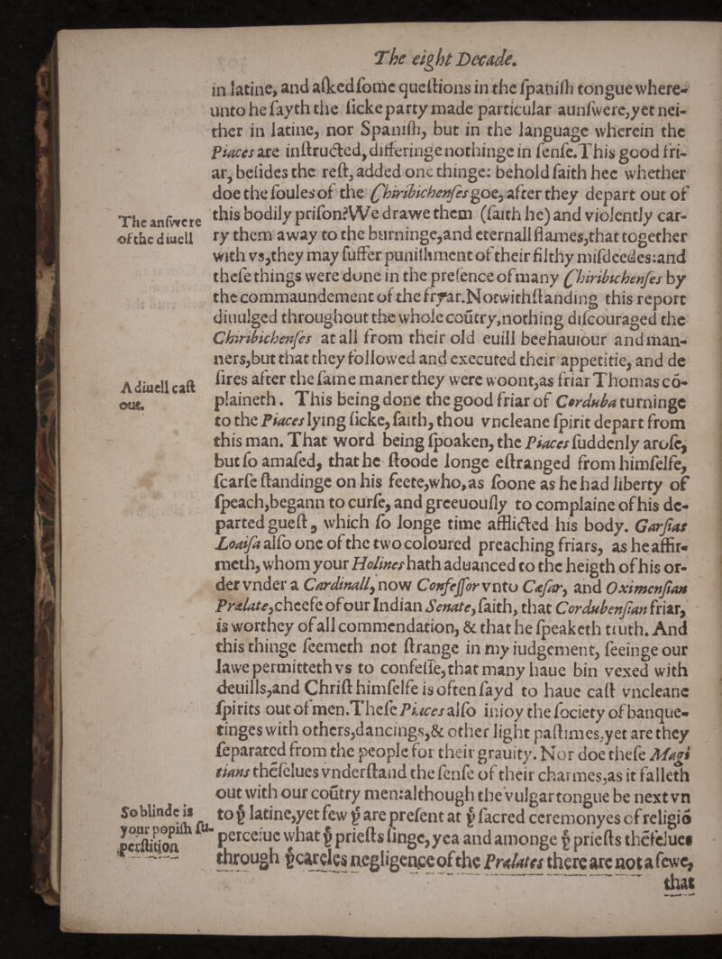 ofchc diuell Adiuellcaft ous. The eight Decade, in laline, and aOcedfonic queftious in the ipanilh tongue wherci* unto he fayth tile licke party made particular aunfwcrc,yet nei¬ ther in latine, nor Spanifli, but in the language wherein the places are inftruded, dilferinge nothinge in renre.This good fri¬ ar, beiides the refVadded one thinge; behold faith hce whether doethefbulesof 'the (^hmllcbet^s^ot^ uhttthty depart out of The anfwete bodily prifonJWe drawe them, (faith he) and violently car- . ry them away to the burninge,and cternall flames,that together with vs,they may fuffer punilhment of their filthy mifdcedes:and thefe things \yere dune in the prefence ofmany Qnribtchenfes by thccommaundementof thefrrar.Norwithflanding this report diuulged throughout the whole coutry.nothing difeouraged the Chiribichenfes at all from their old euill beehauiour and man¬ ners,but that they followed and executed their appetitie, and de fires after the fame mancr they were woont,as friar Thomas c 6- plaineth. This being done the good friar of Cerduba turningc to the Places lying ficke, faith, thou vneleane Ipirit depart from this man. That word being fpoaken, the P#^^/fuddcnIy arofe, butfoamafed, thathc ftoode longc eftranged from himfeife, fcarfe ftandingc on his feete,who,as fboneashchadliberty of Ipeachjbegann to curfe, and greeuoufly to complaine of his de¬ parted gue ft, which fo Jonge time afflided his body. Garjtat alfb one of the two coloured preaching friars, asheaffir- meth, whom your Ho/meshuth aduanced to the heigth of his or¬ der vnder a Cardlnallftiovi Cot^ejforvnto Cajar^ and Oxlmettjtan PralateiChtzh ofour Indian Senate^ faith, that Cordubenjtan friar, , is worthey of all commendation, & that he fpeaketh truth. And this thinge feemeth not ftrangc in my iudgenient, feeinge our lawepermittethvs to confelTe,thatmany liaue bin vexed with <16111118,and Chrift himfeife is often fayd to haue cafl vneleane Ipirits outof mcn.Thcfe/’f/ce’/alfb inioy thefocietyofbanque- tinges with others,dancing.s,& other light paftimes.yet are they feparated from the people for their grauity. Nor doe thefe Magi r^wthcfelues vnderftand thefenfe of their charmes,as it falleth out with our coutry menralthough thevulgartongue be nextvn Soblindcis to§ Iatine,yetfcw^areprefentat {>facred ccremonyescfreligio pc^^oft ' perceiuc \vhat $ priefts fingc,yea and amonge § priefts thcfeJuci tbfough §cweksacgIigcac€ofthePr<t/4/«th€rcarcnotarcwc, . that