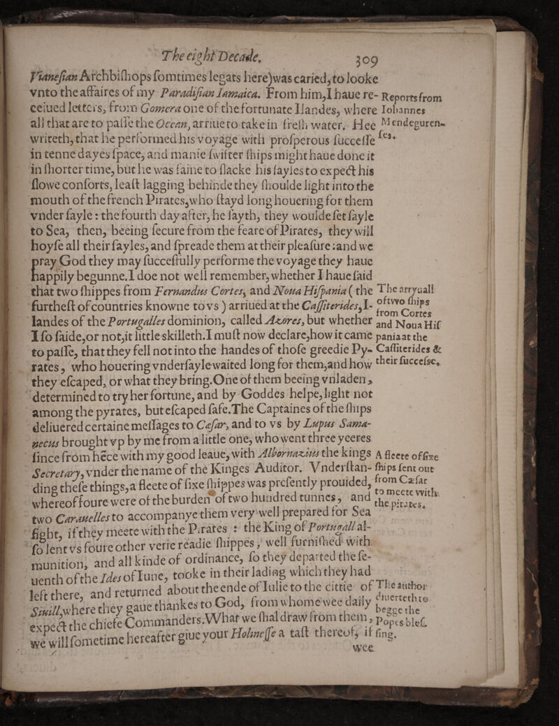 el i f £ The eight Became. 309 7’'*4«^(<»Archbifliops {bin times legats hcre)wascarkd,toIooke vnto theaffaires ot my P aradijian lamaica. From him,Ihaue re-Reports from ceiued letters, frmo Gomcra one of the fortunate IJandes, where Johannes allthatareto pairethe G(rert«,arriuetO'takein heih water. Hec ^J^ndeguren- writeth, that he perForraed his voyage with proFperous fucceH'e in tenne dayes ipacCj and raanie fwilter (hips mighthauc done it in lliorter time, but lie was f aine to (lacke his (ayies to expedl his flowe conforts, lead lagging behindethey (lioulde light intothe mouth of the french Piratesjwho dayd longhoucring for them vnder fayle: the fourth day after, he fay th, they wouide let faylc to Sea, then, beeing fecure from the fearc of Pirates, they will hoyfeall their fayles, and fpreadethem at their pleafureiandwc ray:God they may fucceftlilly performe the voyage they haue appily bcgunne.l doe not well remember, whether I hauefaid that two fliippes from Fermndns Cortes^ ^iwi Nom Hifpania (the The arryuall furtheft ofcountries knowne to vs ) arriued at the CaJJiterides^l- landes of the dominion, ca\\z<i A<.ores^hut whether No^aHif I fo faide,or not,it little skilleth.I muft now declarc,how it came paniaat the topaircjthattheyfellnotintothe handesof thofe greedie Py-Caffitcrides & rates, who houering vnderfayle waited long for them,and how Ciccefsc* they efcaped, or what they bring.Ohe of them beeing viiladen > determined to try her fortune, and by Goddes helpe, light not among the pyrates, but efcaped fafe.The Captaines of the Ibips deliucredcertaine mellages to and to vs hy Lapus Santa- pems brought vp by me from a little one, who went three yceres fincefromlicce with my good lealie, with the kings Aflecte offoe vnder the name of theKinges Auditor. Vnderftan-tops fem out ding thefe things, a fleete of fixe (hippes was prefently prouided, C*ft, whereof foure tvere of the burden*of wo hundred tunnes j and two CM-mdleslo accoropanyc them very well prepared for Sea fight iftheymcetewitlltheP.rates t theKingofP»«W/al- fifleMvsfouieotherveriereadic niippes, well furmllied vvi*. munition, andallkindeof ordinance, fotheydepattedthefe- uenthofthe/^«oflune, tookc intheirlading wn.clTtheyhad_ left there, and returned aboiirth^nde oilulie totlic ciene d’Ai/Awhfethey gaue thankes to God, from whome wee expea the chiefe Commanders.What we lhaldrawfrom them wfwdlforoctiroeliereaftergiueyourHe/»#a tall thereol, rli.„g, wee