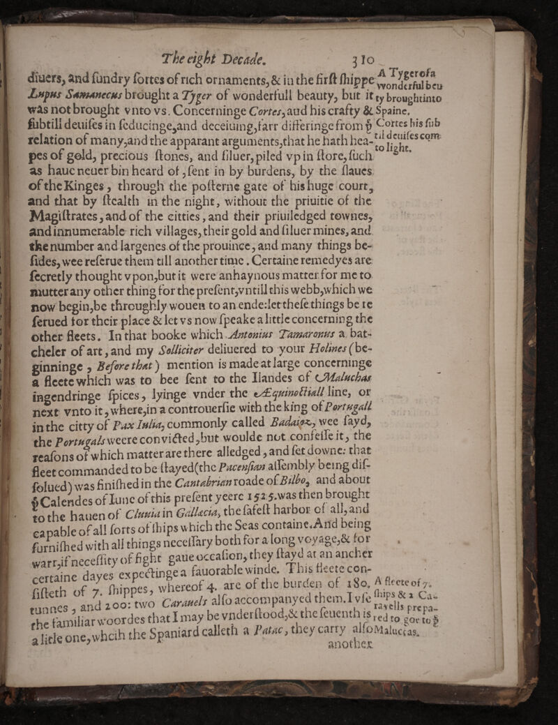 t :i: The eight Decade. 3I0 diacrs, and fundry (brtes of rich ornaments, & in the firft Aiippe ^o^d«fu?faeu JLufHsS4mA»ecfishv6u^M3iTj/^er of wonderfull beauty, but ittybroughtinio was not brought vnto vs, Concerninge Cortes^ aud his crafty &. Spainc, fubtilldeuiftsin fcducinge,and deceiuing,farr differingefrom{) relation ot many,and the apparant arguments,that he hath hea-|^ ^eitifescqm peiof gold, precious ftoncs, and bluer, piled vp in fl:ore,fuch. ® as hauc neucr bin heard of, lent in by burdens, by the llaucs, ofthcKinges, through'the poltcrne gate of his huge court, and that by ft cal th in the night, without the priuitie of the MagVftratcs,andof the eittics,and their priuiledged townes, andinnumerablc rich villages, their gold and filuer mines, and tkenumber and largencs of the prouincc, and many things be-' fides, W’ee rcfcrue them till another time. Certainc remedyes are fccretly thought vpon,butit were anhaynous matter.for me to mutter any other thing for the prefenf,vntiIJ this webb,which we now begin,be throughly wouen to an endedetthefe things be tc ferued tor their place & let vs now fpeake a little concerning the other fleets. In that bookc which Antenm Tamaronus a bat- chclcr of art, and my Solliciter ddxMQttd to your Helines(ht~ ginninge , B4^ethe,t) mention is made at large concerninge a flcetc which was to bee fent to the liandes ci CMflfichas ingendringe fpices, lyinge vnder the ty£qmneEikll\mc, or ,, , ^ next vnto it, where,ina controuerfie with the king otPortugall in the citty of Pax lulia, commonly called £adai9<,y \vee fayd, the F(?rt»v4/rvveereconvi<fted,biit wouldc not confelfe it, the rcafons of which matter are there alledged, and fet downe: that fleet commanded to be ftayed(thc Pace»Ji^ aiTembly being dif- foluedl was finiftied in the Cantabrianroade oiBilbo^ and about fiCalendes of iuiic of this prefent yeere i f^.was then brought L the hauen of Cto in the fafert harbor d capable of all forts of Ihips vhich the Seas containe. And being furnilhed with all things neceirary both for along voy«ige,&foi _ . warr,if neceffity of fight gaue oceafiori, they ft^c at an anchcr • /.vnr^T-inoea fauorab ewinde. Thisfieetecon- catame day«s expccta .So. Aflccof,. fifteth of 7. fliippes, /, airnarconiDanvedthem i-.innes ^ and 200: two Caraueh alloaccompanyea tnei. f he familiar woordes that I may be vnder ftood,&: the feuenth is ^ alitkono,wbah tho SpaniardcaUah a iW, they carry rfoM.luc.as. i i i'' b