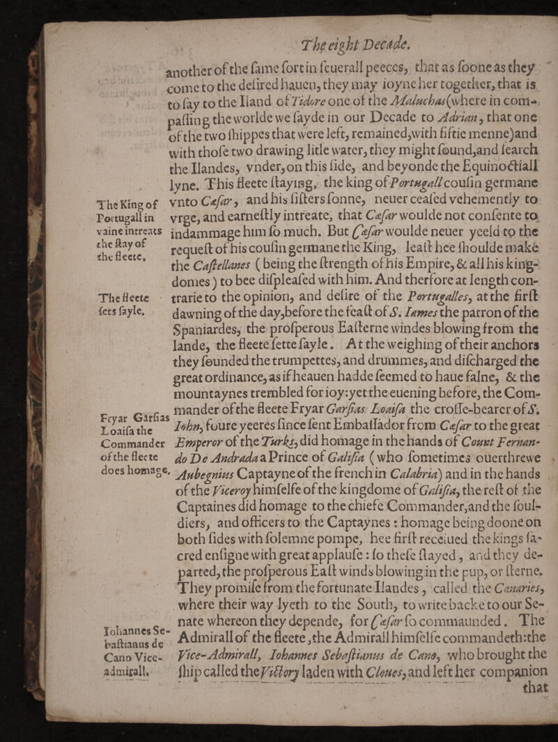 The King of Portugall in vaine intreats thcftay of the flectc» Thcflcctc kt$ fayle. Th eig ht Beat de, another of the fame fort in fcuerall peeces, that as fbone as they come to the delired hauen, they may ioyne her together, that is to fay to the Hand o^Tidore one of the j/<2/«r^4/(where in com- pailingthevvorldewefaydein our Decade to Adrian ythmont of the two ihippes that were left, remained,with fiftic menne)and with thofe two drawing litle water, they might found,and iearch thellandes, vnder,on this fide, and beyondethefiquinodiall iync. This fleete flaying, the king of P^rr^j-^/Zcoufin germane vnto Cafar, and his fiflers fonne, neiier ceafed vehemently to vrge, and earneflly intreate, that Cafar woulde not confente to, indammage him fb much. But woulde neuer yeeld tp the requefl of his coulin germane the King, ieall hce Hioulde make the Caflellanes ( being the ftrength of his Empire, & all his king- domes ) to bee difpieafed with him. And therfore at length con- trarieto the opinion, and defire of the Pertugalles^ at the firft dawning of the day,before the feaft of S. lames the patron of the Spaniardes, the profperous Eaflerne windes blowing from the lande, the fleete fette fayle. A t the weighing of their anchors they founded the trumpettes, and drummes, and difeharged the great ordinance, as if heauen hadde feemed to haue falne, & the mountaynes trembled for ioy:yct the euening before, the Com- Loaifa the fourc yeeres fince lent Embaflador from Cafar to the great Commander Emperor of the Ttirks^6\6. homage in the hands of Comt Fermn- of the fleete do Be Andrada a Prince of Galijia (who fometimes ouerthrewe does homage, j^ffyggfiitu Captayneofthe frenchin Calabria) and in thehands . of the nimfelfe of the kingdome of G’/j/f/lW, the reft of the Captaines did homage to the chiefe Commander,and the foul- diers, and officers to the Captaynes: homage being doone on both Tides with folemne pompc, heefirftrecciued the kings fa* cred enfigne with great applaufe: fo thefe flayed, and they de¬ parted, the profperous Eaft winds blowing in the pup, or fterne. They promife from the fortunate liandes, called x\\e. Canaries^ . where their way lyeth to the South, to write backe to our Se¬ nate whereon they depende, for C'^far fo commaunded. The bafttaniw dc' Admirall of the fleete ,thc Admirail himfclfc commandeth:the Cano Vice- Vice-Admirail, lohannes Sebafiiams de Cam, who brought the aimirall, jliip called thef^dZZ^n laden with C/<?«fj>and left her companion that