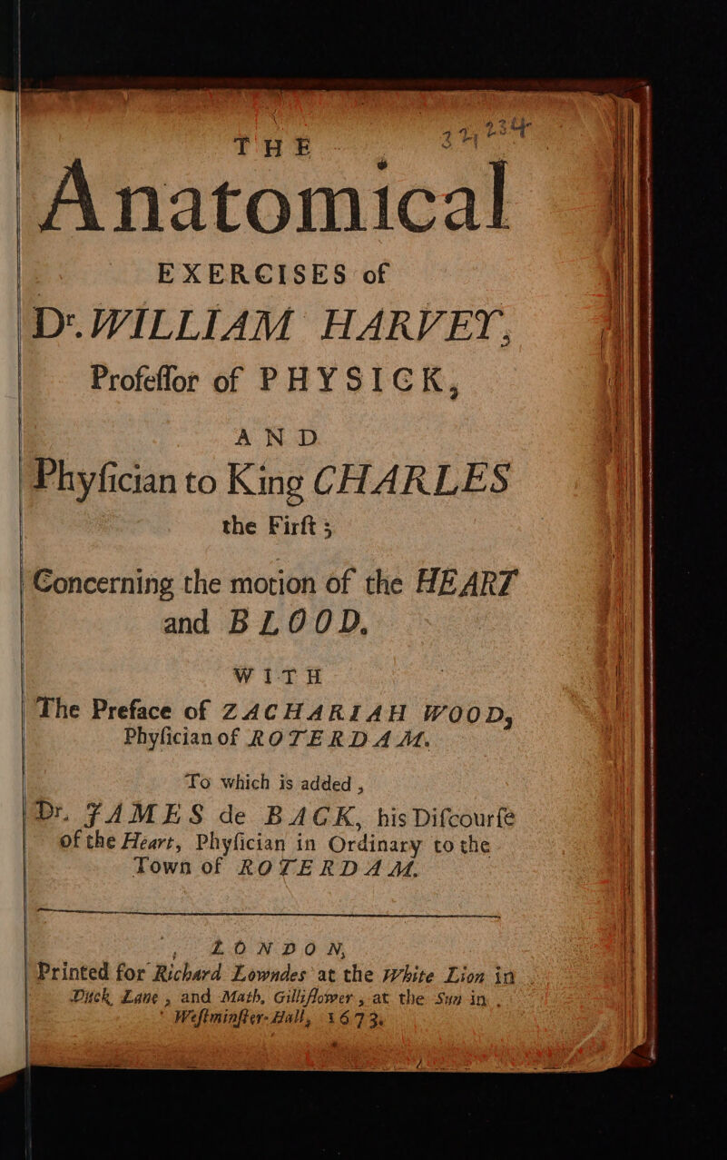 THE : EXERCISES of D'.JFILLIAM HARVEY, Profeflor of PHYSICK, AND Phyfician to King CHARLES the Firft ; Concerning the motion of the HEART and BLOOD, WITH Phyficianof ROTERD AA, To which is added , Dt. FAMES de BACK, his Difcourfe of the Heart, Phyfician in Ordinary to the Town of ROTERDA M. SUD N DON, | Printed for Richard Lowndes at the White Lion in Dick Lane , and Math, Gilliflower at the Sun in . | Wefiminfter- Hall, 3673.