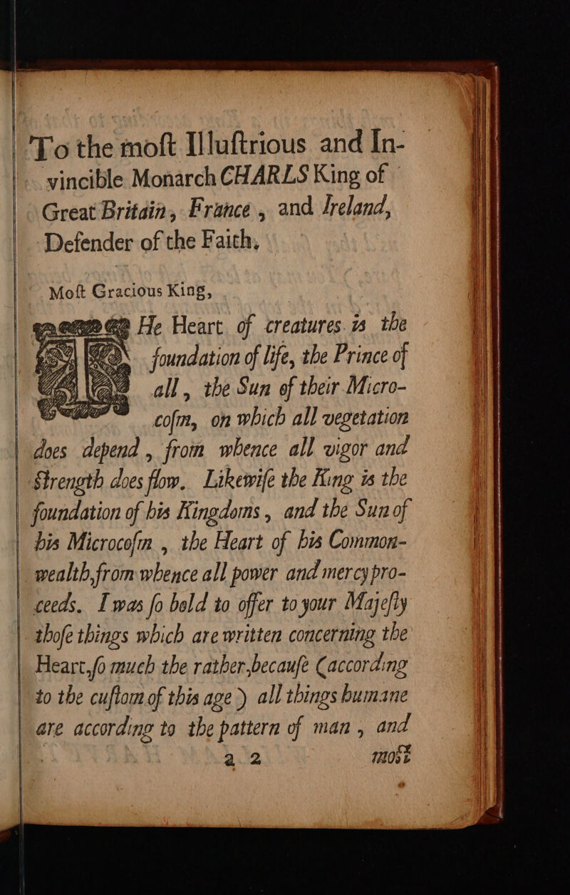 To the moft Illuftrious and In- vincible Monarch CHARLS King of Great Britain, France , and Jreland, Defender of the Faith, Moft Gracious King, | 1 i em G2 He Heart of creatures is the 1 SEQ foundation of life, the Prince of i] all , the Sun of their Micro- wet. cof, on which all vegetation d » m y from whence all vigor and i Strength does flow, Likewife the King is the | | foundation of bis Kingdoms, and the Sunof — bis Microcofm , the Heart of bis Common- i wealth from whence all power and mercy pro- | ceeds. Iwas fo bold to offer to your Majefiy thofe things which are written concerning the i | Heart fo much the rather,becaufe (according i to the cuftom of this age ) all things humane | are according to the pattern of man , and bee 4.2 most