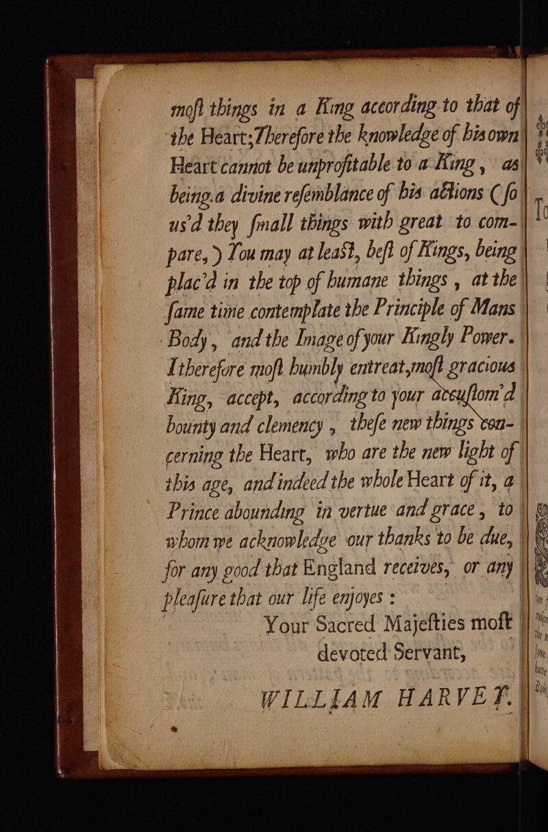 the Heart; Therefore the knowledge of bia ie. Heart cannot be unprofitable to a King, as) being a divine refemblance of bis aétions ( , | usd they fmall things with great to com- pare, ) Tou may at least, beft of Kings, being plac'd in the top of humane things , at the! fame time contemplate the Principle of Mans Body, and the Imaze of your Kingly Power. | Therefore moft humbly entreat, | King, accept, according to your aceu[lor bourity and clemency , thefe new things von-. cerning the Heart, who are the new light of this age, and indeed the whole Heart of it, a Prince abounding in vertue and grace, to || ® whom we acknowledge our thanks to be due, WW for any good that England receives, or any | pleafiere that our life enjoyes : m Your Sacred Majefties moft 117? devoted Servant, | WILLIAM HARVE f.