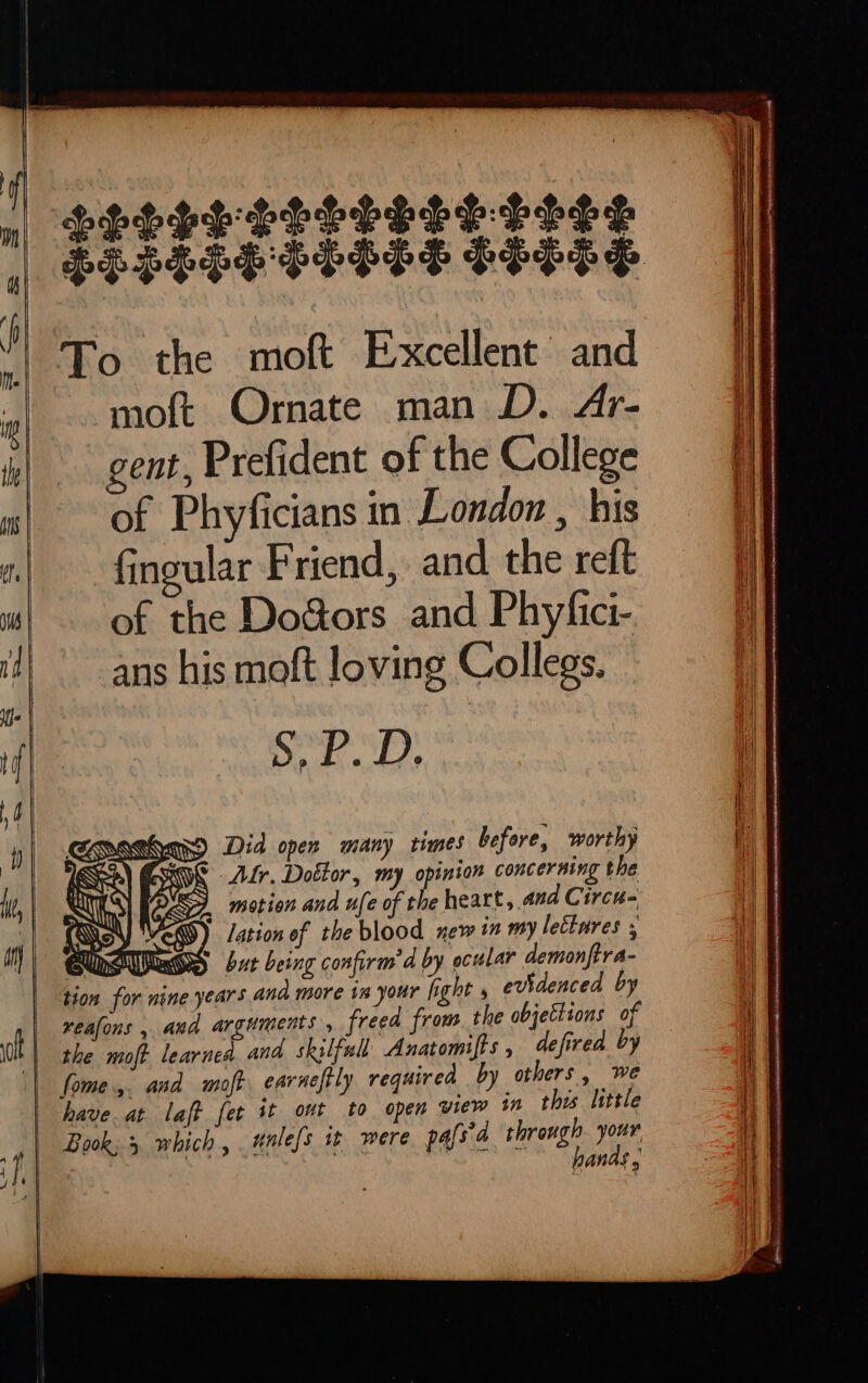 mn ELESPE PESTS FITTS To the moft Excellent and moft Ornate man D. Ar- gent, Prefident of the College of Phyficians in London , his fingular Friend, and the reft of the Do&ors and Phyfici- ans his moft loving Collegs. vn LU BÀ geo) Did open many times before, worthy i) ERE Lr. Dolor, my opinion concerning the my) motion and ufe of the heart, and Circu- Mem) lation of the blood new in my leétures 5 Md UO bur being confirm d by ocular demonftra- tion for nine years and more in your fight 5 evidenced by reafons , and arguments , freed from. the objections of pandas ,