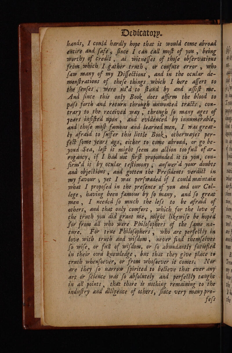 Oenicatogp. hands, I conld hardly hope that it would come abroad | eitire and fafe, fince 1 can Call mof of you , being | worthy of Credit , as witnelfes of thofe obfervations | from which I gather truth, or confute error , who | {aw many of my Diffections, and in the ocular de- | the fenfes , were w8d-to ftand by and affift me. And fince this only Book, does affirm the blood to |! pafs forth and return through unwonted tratis , con- trary to the received way , through fo many ages of | gears infiftea Wpon , and evidenced by innumerable, | and thofe molt famous and learned men, I was great- | fet fome years ago, either to come abrend, or go be- ond Sea, left it might feem an attion too full of are rogancy; if I bad wot firff proportnded it to yor, con- | firm’d it by ocular teftimony 5 anfwer'd your doubts | my favour , yet I was per(waded if I could maintain | what I propofed in the prefence of you and our Cel- | lege, having been famous by fo many, and fo great | men, I needed fo much the lefs to be afraid of | others, ana that only comfert , which for the love of | the truth you did grant me, might likewife be hoped | for from all who were Philofophers of the fame na- | ture, For true Philofophers , who are perfectly in | love with truth and wifdom, never find themfelves | fo wife, or full of wifdom, or fo abundantly fatufied | in their owa knowledge , but that they give place to | truth whenfoevér, or from whofeever it comes; Nor | are they fo narrow [pirited to believe that ever any | art or {cience was fo abfolutely and perfettly taaght | in all points, that there de nothing remaining to the | sudufery and diligence of others, inte very many pre- | fes Mi