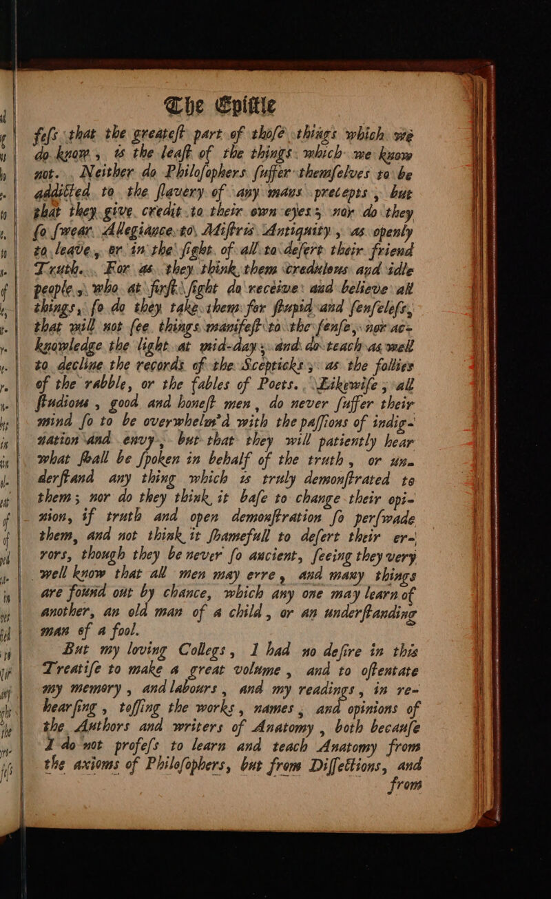 «be Epittte feft that the greateft part of thofé things which. we do. know, % the leaft of the things: which me know not. , Neither do Philofophers fuffer themfelves ta be additted to the flavery. of any maus precepts , but ghat they. give. credit .to their own-eyess ney do they (o rear. Allegiance. to, Adiftris ‘Antiquity y as. openly to leave, ar. in the fight. of all-ta.defert their. friend Truth... For as they think, them credulous aud idle peoples, who at furfe\ fight da receive: aad believe ak things, fo do they takecthem for fhuprd and fenfelefs, that will not fee. things wanifeft to the fenfe, nor ace knowledge. the light at mid-day sand do teach as mel! to decline the records of the Sceptichs y. as the follies of the rabble, or the fables of Poets. \Eikewife ; all fiudions , good and honeft men, do never fuffer their mind fo to be overwhelm’d with the paffions of indig- nation and envy bur that they will patiently hear what feal be fpoken in behalf of the truth, or um. derftand any thing which w truly demonftrated te them; nor do they think, it bafe to change their opi- nion, if truth and open demonftration fo per[wade them, and not think it [bamefull to defert their er-' rors, though they be never fo ancient, feeing they very well kuow that all men may erre, and many things are found out by chance, which any one may learn of another, an old man of a child , or an underftanding man of A fool. But my loving Collegs, 1 bad no defire in this Treatife to make 4 great volume, and to offentate my memory , andlabours, and my readings, in re- hearfing , toffing the works , names , ud opinions of the Authors and writers of Anatomy , both becaufe J do wot profes to learn and teach Anatomy from the axioms of Philofopbers, but from Te ue row