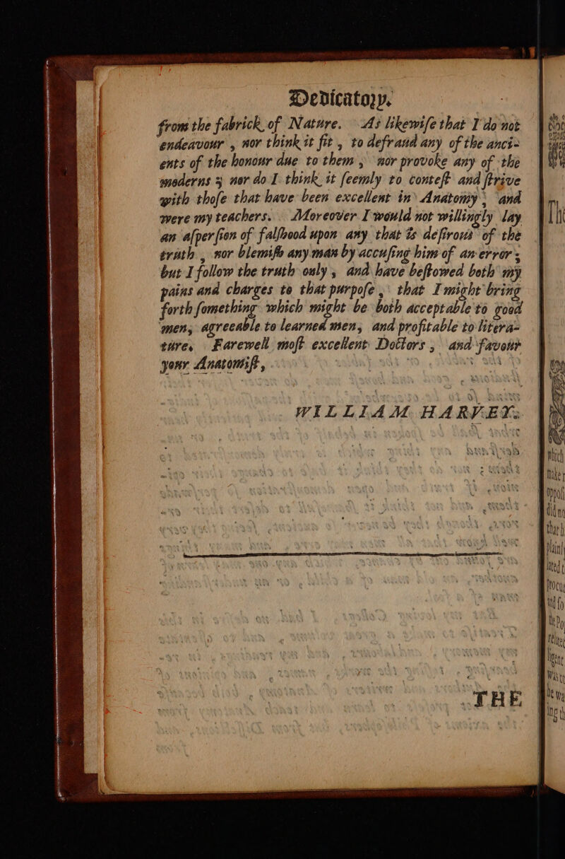 SDeuicato)p. from the fabrick of Nature. As likewife that 1 do not endeavour , nor think it fit , to defrand any of the anci- ents of the honour due to them , wor provoke any of the moderns 3 nor dol think it feemly to conteft and ftrive with thofe that have been excellent in^ Anatomy. and were my teachers. LMoreover I would not willingly lay an a[per [ien of falfoood upon any that ts defirows of the trath , sor blemifo any. man by accufing bim of anerrer’s but I follow the truth ouly , and have beftowed both my pains and charges to that purpofe ,' that I might bring forth fomething which might be both acceptable to good men, agreeable to learned men, and profitable to litera- türe, Farewell moft excellent: Dottors , ana favour your Anatomift, 7 m ev sd yw m