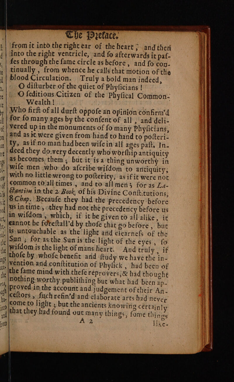 | The q91tfact, | from it into therightear of theheart; andtheü t| into the right ventricle, and fo afterwatds it paf- fes through the fame circle as before, and fo con- ,| tinually , from whence he calls that motion of the 4 | blood Circulation. Truly a bold man indeed, , |. O difturber of the quiet of Phyficians ! . || O feditions Citizen of the Phylical Common- .. Wealth! ! | y | Who fir of all durft oppofe an opinion confirm'd | for fo many ages by the confent of all ; and deli- y | Vered up in the monuments of fo many Phyficians, 5 | 2nd as it were given from hand to hand to potteri- in| IY» asif no man hadbeen wife in all ages paft, In. ;; | deed they do-very decently who worfhip antiquity as becomes, them’; but it is a thing unworthy in j| Wife men who do afcribe wifdom to antiquity, ‘with no littlewrong to pofterity; asifit were not W common to all times , and to allmen3 foras La- D Lfantio in the 2: Book, of his Divine Conittutions; nls Chap. Becaufe they had the precedency before M lus intinie, they had not the Precedericy before us in wifdom ; which, if it be givento allalike, it cannot be fdreftall'd by thofe chat go before, but , is: untouchable as the light aiid clearnefs of the n Sun ; for asthe Sun is the light of the eyes, fo ag |Wifdom is the light ofmans heart. And truly up thofe by ;whofe benefit arid dtudy we have the in- ' vention and conftitution of Phylick , had been of i the fame mind with thefé réprovers:& had thought [nothing worthy publifhing but what had been ap- a (Proved in the account and judgement of their An. 15 Iceftors , fuch refin'd and elaborate arts had never J^ [come to liglit ; but the ancients knowing cértajn! I Phat they had found out many things, fome : A5 1m He — *. ^ D—— hi L ings like |