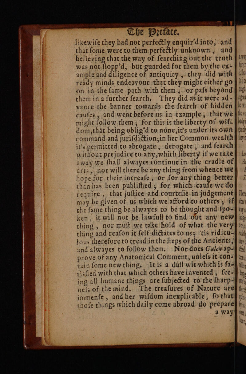 likewife they had not perfectly enquir'd into, -and | that fome were to them perfectly unknown , and} believing that the way of fearching out the truth | was not ftopp'd, but guarded for them by the ex- ]' ampleand diligence of antiquity ,- they. did with | ready minds endeavour that they might either go on in the fame path with them ,. ^or pafs beyond | them in a further fearch, They did asit were ad- | vance the banner towards the fearch of hidden | caufes , and went before us in example, thácwe| might follow them; for this is the liberty of wif- | dom,that being oblig'd to none,it's under its own | command and jurifdi&amp;ion;in lier Common. wealth it’s permitted to abrogate, derogate , and fearch| without prejudice to any, which liberty if we take! away we fhall alwayes:continue in the cradle of) arts, nor will there be any thing from whence we hope for their increafe, or for any thing better, than has been publifhed 4 for which :caufle we do} require, that juftice abd courtefie.in judgement} | may be given of us which we afford to others’; if} he fame thing be alwayes to be thought and fpo4| ken, it will not be lawfull to &amp;nd out any new]! thing , nor muft we take hold of what the very, thing and reafon it felf-di&amp;ates touss tis ridicu-} jous therefore to tread inthe fteps of the Ancients,) and alwayes to follow them, Nor does Galew àp-| prove of any Anatomical Comment, unlefs it con-§ tr; tain fome newthing, Jtis a dull wit which is fas) rished with that which others haveinvented , fee-| ing all humane things are fubjected to the fharp-§ wp nefs of the mind. ‘The treafures of Nature are] immenfe, andher wifdom inexplicable, fo that) thofe things which daily come abroad do prepare[i a We So oo! A Se Eae «D —