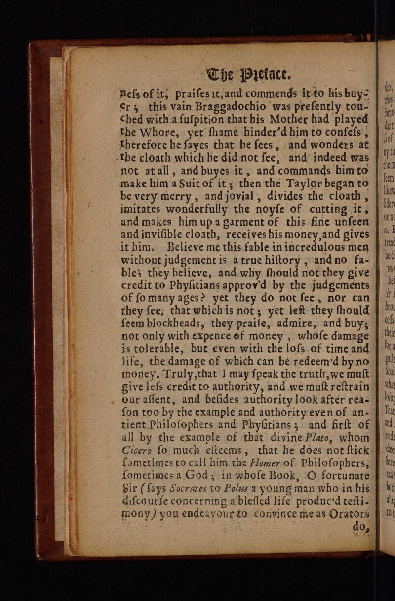 The Wretace. Refs of it; praifesit,and commends itto hisbuyz | ers this vain Braggadochio was prefently tou- | the Whore, yet fhame hinder'd him to confefs , | . therefore he fayes that he fees, and wonders at | -the cloath which he did not fee, and indeed was | not atall, and buyes it, and commands him to | be very merry , and jovial , divides the cloath, | imitates wonderfully the noyfe of cutting it, | and makes him upa garment of this fine unfeen | ithim. Believe me this fable inincredulous men | without judgementis atrue hiltory, and no fa- | bles they believe, and why fhould not they give | credit to Phyfitians approvd by the judgements | of fomany ages? yet they do notfee, nor can | they fee; that whichis not; yet left they fhould | feem blockheads, they praife, admire, and buy; | not only with expence of money , whofe damage | is tolerable, but even with the lofs of timeand | life, the damage of which can be redeem'd by no | money. Truly,that J may fpeak the truth,we muft | give lefs credit to authority, and we muít reftrain | our afient, and befides authority look after rea- | fon too by the example and authority even of an- | all by the example of that divine Plato, whom | Cicero fo much eftleems , that he does not ftick | fometimes to call him the Homer of Philofophers; ] Íometimes a God; in whofe Book, .O fortunate J eir (fays Socrates to Polus a young man who in his | difcourfe concerning a blefled life produc'd tefti- | inony) you endeavour£o convince meas Oratozs § !