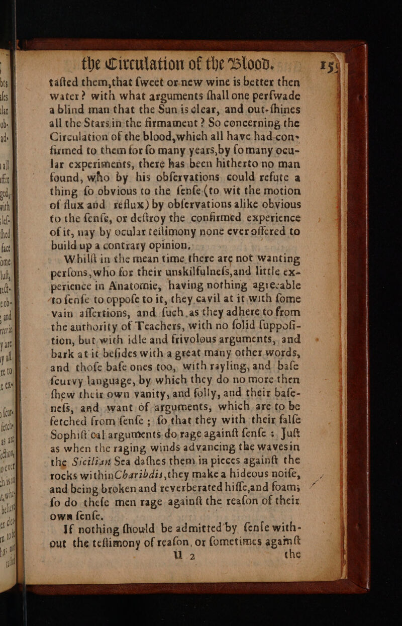 tafted them,that {weet or.new wine is better then water? with what arguments íhall one perfwade a blind man that the Sun is clear, and out-fhines all the Stassin the firmament ? So concerning the Circulation of the blood, which all have had.con* firmed to them for (o many years,by (o many ocu- lar experiments, there has been hitherto no man found, who by his obfervations could refute a thing fo obvious to the fenfe(to wit the motion of lux and reflux) by obfervations alike obvious to the fenfe, or deftroy the confirmed experience of it, nay by ocular teitimony none ever offered to build up a contrary opinion, Whilít in the mean time there are not wanting per(ons, who for their unskilfulnefs,and little ex- perience in Anatomie, having nothing agrecable to fenfe to oppofe to it, they cavil at it with fome vain aífextions, and fuch as they adhere to from the authority of Teachers, with no folid fuppofi- tion, but with idle and frivolous arguments, and bark at it befides with a great many other words, and thofe bafe ones toa, with rayling, and. bafe {curvy language, by which they do no more then fhew thcir own vanity, and folly, and their bafe- nefs, and. want of arguments, which are to be fetched from fenfe ; fo that they with their falfe Sophift cal arguments do rage againft fenfe ;. Jut as when the raging winds advancing the wavesin the Sicilian Sea dathes them in pieces againft the rocks withinCharibdis they make a hideous noife, and being brokenand reverberated hiffe,and foam; fo do thefe men rage againft the reafon of their own feníe, 3 If nothing fhould be admitted’by (enfe with- out the tcflimony of reafon, or fometimes agamft u 2 the i | d i n i i)