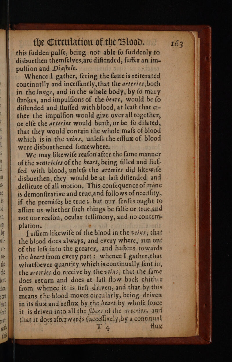 ————— -— - , — this fudden pulle, being not able fo fuddenly to disburthen themfelves,are diftended, fuffer an im- pulfion and Diaftele. ; Whence 1 gather, feeing the fame is reiterated continutlly and inceffantly,that the arterzes,both in the /zzgr, and in the whele body, by fo many ftrokes, and impulfions of the beart, would be fo diftended and ftuffed with blood, at leatt that ci- ther the impulfion would give over all together, or elfe the arzeries would burft, or be fo dilated, that they would contain the whole mafs of blood which isin the veins, unlefs the efflux of blood were disburthened fomewhere. We may likewife reafon after the fame manner of the ventricles of the heart, being filled and ftuf- fed with blood, unlefs the erteries did likewife disburthen, they would be at laft diftended and deflitute of all motion, This confequence of mine is demonftrative and true,and follows of neceflity,, if the premifes be true ; but our fenfes ought to affure us whether fuch things be falfe or true,and not our reafon, ocular teftimony, and no contem- plation. [afürm likewife of the blood in the veins; that the blood does always, and every where, run ont of the lefs into the greater, and haftens towards the heart from every part: whence I gather,that whatfoever quantity which iscontinually fent in, the arteries do receive by the veins, that the fame does retutn and does at laft flow back thither in its flux and reflux by the 5eart,by whofe force it is driven into all the fibers of the arteries; and that it does after wards facceffively;by a continual bobo aur? [4 . flux