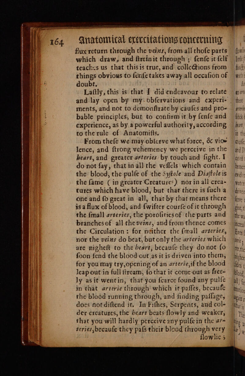 flux return through the veizs, from all thofe parts which draw, and fireinit through ; fenfe it fclf teachzs us that thisis true, and. colle&tions from things obvious to fenfe takes away all occafion of doubt. D Laftly, this is that [ did endeavour to relate ments, and not to demonfirate by caufes and pro- bable principles, but to confirm it by fenfe and experience, as by a powerful authority, according tothe rule of Anatomifts, — — From thefe we may obierve what force, & vioe lence, and ftrong vehemency we perceive in the heart, and greater arteries by touch and fight. 1 do not fay, that inall the veffels which contain the blood, the pulfe of the 5yfto/e and Diaftole is the fame ( in greater Creatures) nor in all crea- tures which have blood, but that there is fuch a one and fo great in all, that by chat means there is a flux of blood, and fwifter courfe of it through the (mall arteries, the porofitiesof the parts and branchesof all thevezs, and from thence comes the Circulation: for neither the {mall ar£erzes, nor the veins do beat, but only the arteries which are nigheft to the beart, becaufe they donot fo foon fend the blood out,as it is driven into them, for you may try,opening of an arterie,if the blood leap out in full ftream, fo that it coroe out as free- ly asit wentin, that you fcarce found any pulfe in that arterie through’ which it paffes, becaufe the blood running through, and finding paflage, does not diftend it. In Fifhes, Serpents, and col- der creatures, the Pear? beats flowly and weaker, that you will hardly perceive any pulfein the a7 zeries,becaufe they país their blood through very | flowlie 5