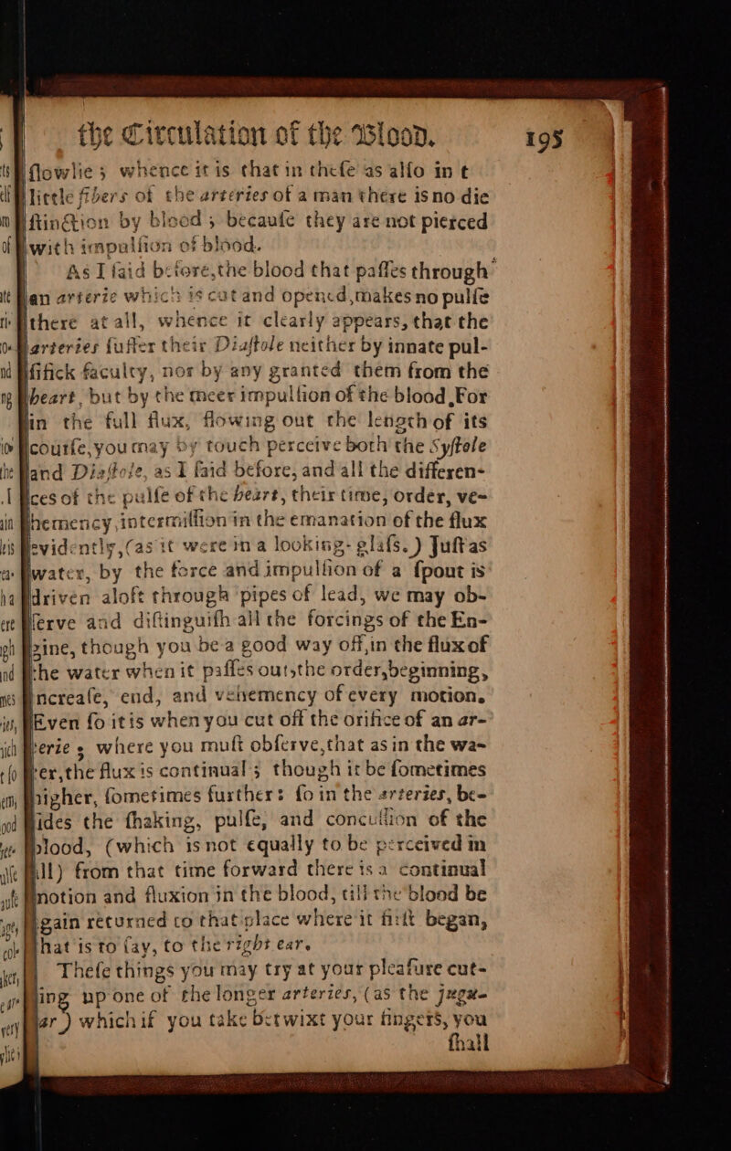 flowlies whence itis that in thefe as alfo in t iWlietle fibers of the arteries of a man there isno die fin@ion by bleod ; becaufe they are not pierced with impulífion of blood. | ^ Aslíaid bcfore,the blood that paffes through’ jan arterie whica 35 cat and opencd, makes no palíe there atall, whence it clearly appears, that the Jarteries fufler their Diaftole neither by innate pul- jfick faculty, nor by any granted them from the heart. but by the meer impullion of the blood, For in the full flux, flowing out the lensth of its Icoutrfe;you may Dy touch perceive both the Syffole it Hand Diefole, as I faid before, and all the differen- Ices of the pulfe of the beart, their time, order, ve- Ihemency intermilfion in the emanation of the flux evidenti, (as it were in a looking: elafs. ) Juft'as | iP atv’ D Nerve and diftinguifh all the forcings of the En- line, though you bea good way off,in the flux of [he water when it piffes out;the order, beginning, ;Pncreafe, end, and vehemency of every motion. IE ven fo itis when you cut off the orifice of an ar- herie s where you mult obferve,that asin the wa- Per,theflux is continual’; though it be fometimes higher, (ometimes furthers foin the «rzeries, bc- fides the fhaking, pulfe, and concullion of the blood, (which isnot equally to be perceived in JI) from that time forward there ts a continual motion and fluxion jn the blood, tili the blood be gain returned to that place where it fitít began, that is to fay, to the right ear. Thefe things you may try at your pleafure cut- jing pp one of rhe longer arteries, (as the jugue lar ) whichif you take Betwixt your fingers, you