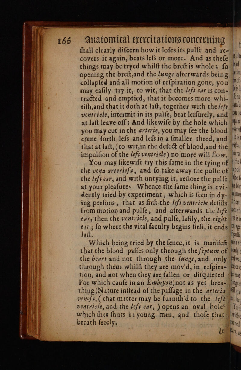 em. Anatomical erercitations concerning covers it again, beats le(s or more. And as thefe things may be tryed whilft the breftis whole; fo opening the breft,and the /z4g» afterwards being may eafily try it, to wit, that the /eft ear is con- that at laft, (to wit,in the defect of blood,and the impulfion of the deft veatricle) no more will flow. You may likewife try this fame in the tying of the vena arterief{a, and fo take away the pulfe of at your pleafure« Whence the fame thing is evi- ing perfons, that as firft-the left ventriche defilts from motion and pulfe, and afterwards the fef¢ eir ; {o where the vital faculty begins firft, it ends Jat. 4 Which being tried by thefencc, it is manifeft that the blood paffes only through the feptam of the beart and not through the Jugs, and. only through thém whilft they are mov'd, in refpiras tion, and aot when they are fallen or difquieted For which caufe in an Embryos(not as yet brea- thing )Nature inftead of the paflage in the arteria venof2, ( chat matter may be furnifh'd to. the left” ventricle, and the left ear, ) opens an. oval bole* which (hee (huts 11 young. men, and thofe £hat breath fgeely, 3 e. } itor | Intrat nhe] it of the f In lor M mo iat, fist Dttrge in ink t| n | tac Dfice o llb. | li