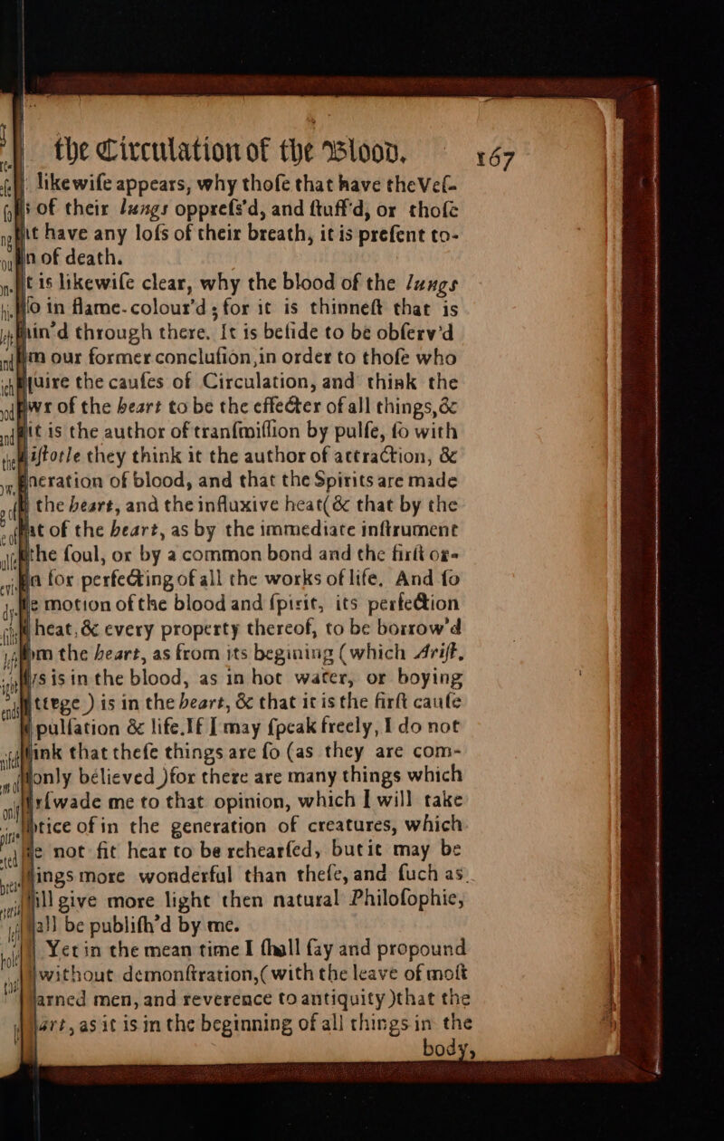 au) likewife appears, why thofe that have theVel= |: of their Jungs opprefs'd, and ftuffd, or thofe Jit have any lofs of their breath, it is prefent to- juire the caufes of Circulation, and think the pvt of the beart to be the effecter of all things, é&amp; | nt is the author of tranfmiflion by pulfe, fo with liftorle they think it the author of attraction, &amp; iB the beart, and the influxive heat(&amp; that by the ht of the beart, as by the immediate inftrument the foul, or by a common bond and the firít og- pa for perfedting of all the works of life, And fo fie motion of the blood and fpirit, its perfe&amp;tion 4M heat, &amp; every property thereof, to be borrow'd lm the heart, as from its begining (which Ant. d T isin the blood, as in hot water, or boying Mo tttge ) is in the beart, &amp; that it is the firft caufe ( pulfation &amp; life.If [ may {peak freely, I do not tink that thefe things are fo (as they are com- only bélieved )for there are many things which yirfwade me to that opinion, which I will take - Jiptice of in the generation of creatures, which WI not fit hear to be rehearfed, butit may be ings more wonderful than thefe, and fuch as. _dinll give more light then natural Philofophie, ja!) be publifh'd by me. |] Yetin the mean time I (hàll fay and propound Awithout demonftration,( with the leave of moft Marned men, and reverence to antiquity )that the Mart, asit is in the beginning of all things in the | bod
