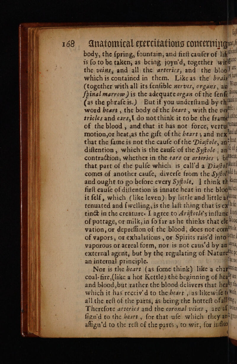 eiua ml ricca iip rien tta — 168 body, the {pring, fountain, and firft canfer of lik is fo to be taken, as being joyn'd, together wit) the ve45, and all the erterics, and the bloo which is contained in them. Likeas the’ braig (together with all its fenfible serves, organs, an Spinal marrow ) is the adequate organ of the fenf (as the phrafeis.) But if you underftand by chi word heart , the body of the beart , with the ve tricles and ezrs,{ do not think it to be the frame motion,or heat,as the gift of the Peart ; and nex diftention , which is the caufe of the SyftoJe . an ul therel gue y att rf hav Wart 00 auled d. the ec — TT dig and ought to go before every Syftole, ] think i firft caufe of diltention is innate heat in the bloó it felf, which (like leven); by little and little ai tenuated and {welling, is the laft thing that ise tinct in the creature: I agree to Arzfotle’s inflane of pottage, or milk, in fo far as he thinks that ele fv Bo T come hele dott 0¢ c an internal principle. and blood, but rather the blood delivers that hea all the reft of the parts, as being the hotteft ofall fign'd to the heart , for that ufe which chey'am affigu'd to the reft of the parts, to wit, for inflüs 5 7 etQ