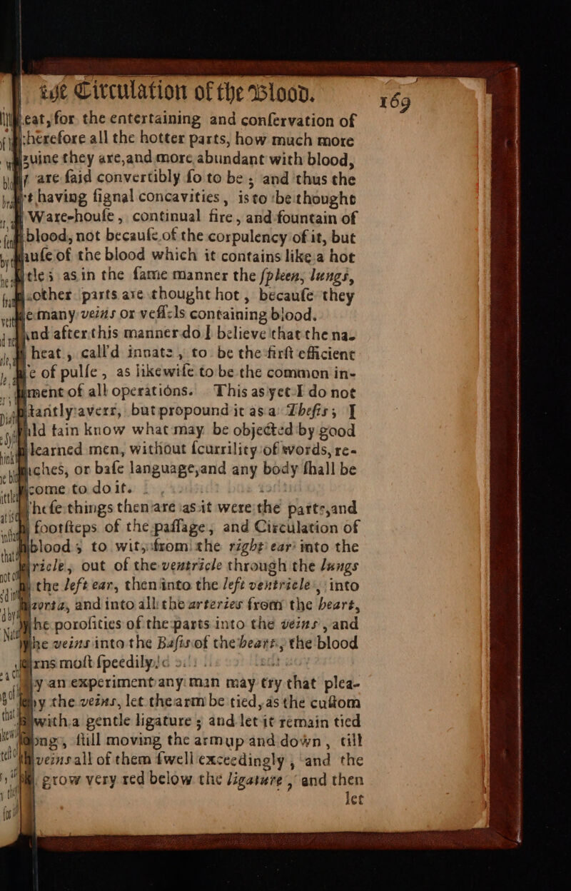 ill eat, for the entertaining and confervation of T | herefore all the hotter parts, how much more wizuine they are,and more abundant with blood, yar are faid convertibly fo to be ; and thus the pert having fignal concavities, isto :bethoughe T | Ware-houle , continual fire , and fountain of fff blood, not becaufz of the corpulency of it, but Maule of the blood which it contains like a hot (icles asin the fame manner the [pleen, lungs, v D. ,other parts are thought hot, becaufe they | Me many vezis or vefí:ls containing blood. ped after.this manner do | believe that the na. gg heat , call'd innate » to. be the firft efficient we of pulíe, as likewife to be the common in- x [ment of all operations. This as yet-I do not ytantly:averr, butpropound it asa’ Zbefis; ] yl ild tain know what may be objected by good : sic hes, or bafe language,and any body fhall be n «quii ome to dóito bs, fort id |hcfe. things then are asit were the patts,and ili footfteps of the paflage, and Circulation of suo lood 3 to wits from: the right ear: into the firicle, out of the ventricle through the dengs ee the Jeft ear, then into the /eft ventricle, into eons, and into alli the zrteries from the bert, ^ ihe porofities of the-parts into the veins, and Nn Ihe veins into the Bafisof thebeart.; the blood rns molt fpeedily;c 5::: . da dy an experiment any: man may try that plea- oo yy the veins, let thearm be tied, as the cutom hi witha gentle ligature 5 and let it remain tied abn g , fill moving the armup and down, ail peris all of them fwell exceedingly , and the f ils | co yd M grow very red below the Jigaswre , and then LA let tos } [e I
