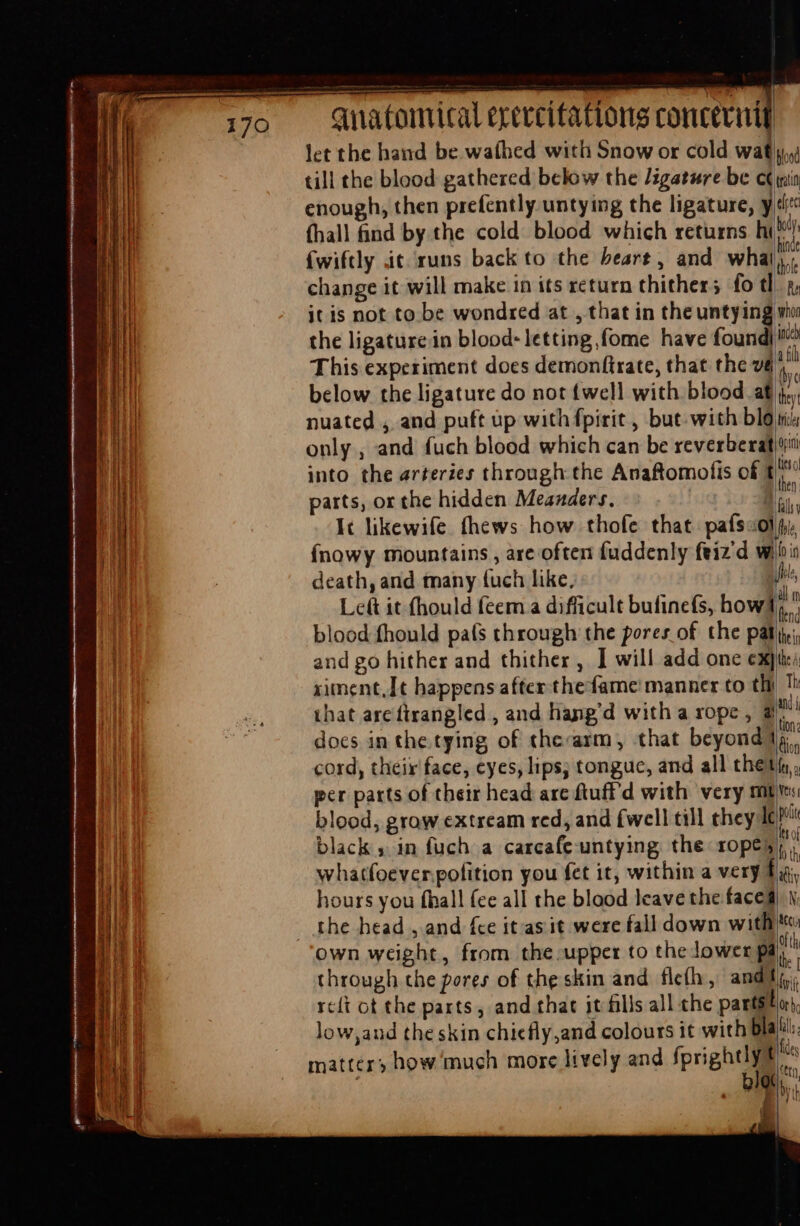 let the hand be wathed with Snow or cold wat till the blood gathered below the ligature be c enough, then prefently untying the ligature, y (hall find by the cold blood which returns hi fwiftly it. runs back to the beart , and whal change it will make in its return thither; fo tl itis not to be wondred at , that in theuntying the ligature in blood: letting,fome have foundi This experiment does demonftrate, that the vé nuated , and puft up with fpirit , but with blo only, and fuch blood which can be reverberat | parts, or the hidden Meanders. {nowy mountains , are often fuddenly feiz d wi death, and many fuch like, | Left it fhould feem a difficult bufinefs, how’ blood fhould país through the pores of the pal and go hither and thither , I will add one ex) ximent,It happens after the fame manner to tli docs in the tying of therarm, that beyond per parts of their head arc ftuff'd with very mt blood, grow extream red, and {well till they Ie black» in fuch a carcafe-untying the ropes whatfoever.pofition you fet it, within a very. hours you fhall fee all the blood leave the facea own weight, from the upper to the lower pa through the pores of the skin and flefh, andi rcft ot the parts, and that jt fills all the parts! d whon ML inced triclee iH filis fo in le, all m (lend the in the A Th