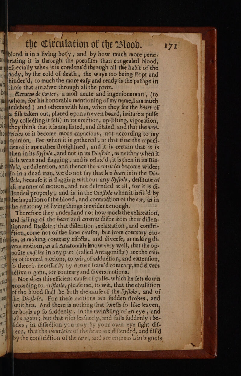 1 í 1d 1 P Pup J the Circulation of the Blood. Nblood isin a living bedy , and by how much more pene. trating it is through the porofites than congealed blood, lefpecially when itis condens'd through all the habit of the gbody, by the cold of death, the ways tco being ftopt and Bhinder'd, fo much the more eafy and ready is the paffage in ithofe that are.a'ive through all the parts. Renatm de Cartes, a moft acute and ingenious man , (to whom, for his honorable mentioning of my name,Iam much Mindebted ) and others with him, when they fee the heart of ja fih taken out, placed upon an even board, imitate a pulfe i(by collecting it felf) 1n its erection, up-lifting, vigoration, Mthey think that itis ampliated, and dilated, and thar the ven- Witricles of it become more capacious, not according to my opinion, Fer when it is gathered , ar that time the capact- ities of ir age rather (Ircightned , and it is certain that it is Wthen in its Sy/fole , and not in its Dia(?ole , as neither whenit Walls weak and flagging , andis celax’d , it is then in its Dia- Mole, or diftention, and thence the ventricles become wider; {fo ina dead man, we do not fay that his heart isin the Dia Vole, becaufe it is flagging without any Syffole, deflitute of lall manner of motion, and not diftended at all, for it is di. the impul(ion of the blood , and contraétion of the ear, as in Therefore they underftand nor how much the relaxation, tion and Diaflole s that diftention , relaxation , and confiri- ition, come not of the fame caufes, but from contrary cau- Nes, as making contrary effects, and diverfe, as making di- vers motions, as ail Anatomi(ls know very well, that the ops les of feveral notions, to wir, of adduétion, and extenfion, Ho there is neceffarily by nature fram'd contrary,and divers Nor does this efficient caufe of pulfe, which he fets down bof the blood {half be both the caufe ck the Syffole, and of ‘ahi i 4 lor boyls up fo fuddenly , in the twinkling of an eye, and falls agzin ; but that rifes leafurely, and falls fuddenly : be- Iides, in diffection-you may by your own eye fight dif- -exn, that the ventricles of (he beosrr ave difiended, and &ll'd by the confiri&tion of the ears , and are eni reo» din bignefs