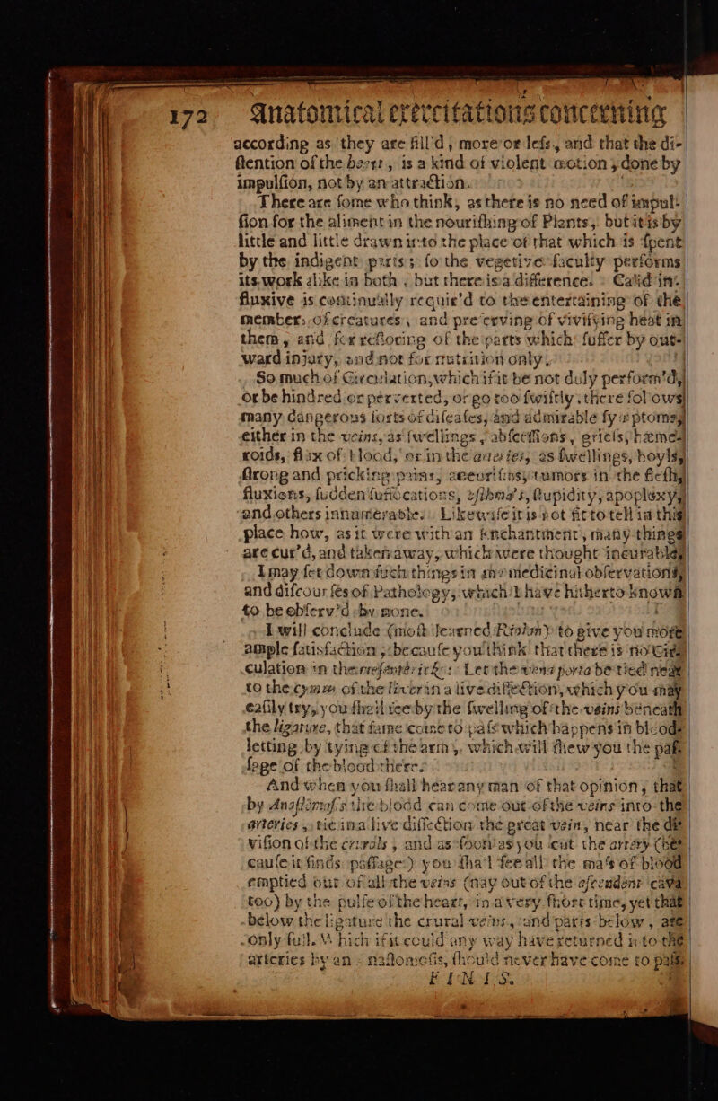 1 172 peii iei qa qnatomical er teri fatto ons concteHing according as they arc fill'd , more or lefs, and that the di- ftention of the beer: , is a kind of violent aot:on ; done by | impulfion, not by an attraction. | | There are fome who think, asthereis no need of impul: (ion for the alimehe in the nour tiie ng of Plants, butitisby little and little drawn into the place of that which is fpent! by the indigent pitis ; fo the vegetive faculty performs its. work alike in both . but thereisa difference. » Calid in: | fluxive is continually reqnie’d to the entertaining: of dhé member; of cr catures , and pre ceving of vivifying heat im) them, and fox weftoting of the parts which: fuffer by out- ward i injury, snd not for rrtrition only, So much of Givoulation, which ifis be not duly perform’dy) Ot be hindred or perverted, or go too fwiftly there fol ows) many Cangerous torts of difcafes, and admirable fy x ptomsg either in the veins, às fw clings , abfceffions, grielsy bzemed roids, flix of Hood, erin the ai teries, os fwellings, boylsy, flrong and pricking pains, aeeurifnsy tumors in che £cíhy fluxions, fudden fufíocatiozs, sfibma’ s, ('upidity, a apoplexy, and 9thots jntusntérptibe: Likewileiris not ficto teH id thig| place how, asit were with an enchantment, many things are cur’, and thie away, which were thought ineurabley lmay fet down fich this nes in she iiedicinal obfervationg, and difcou fes of Pathology; whichib have hitherto knowf to beebíerv'd by mone. Se | I will conciude (mott Jearned Risin) to give you morte ample fatisfachon ;:becaufe you think that there is noted. culation *n theinrefentesicko: Let the vend porta be tied nea to the Cy» of the liverin a live difie£tion, which y ou may eaüly try, you fhail ee by the fwelling of the veins beneath the ligaruxe, that fame ccint to pàfs which happens it bicods letting by tying cfthe arm), which will thew you the pas foge of the blood there. | And when y ou fhall hearany man of that opinion, that by Anaflimaf's ti biodd can come out of the veins inro-the aneries , tie imal ive diffection the preat vein, near the dit | vifion ofthe crivals , and asefooniasyou icut. the arrery (bet caufe it finds ipaffage:) you thal feeall the ma's of blood emptied out of all the veins (nay out of the efeeudenr ‘cava too) by the pulfe ofthe heagt, in.avery fhorc time, yet thae | below: the igature the crural ves, ind paris below , afe -only fuil. V. hich ifiteculd any way have seturned ip to che arteries by an = naflome fis, (hc uid never have come to pali FIN tS. *