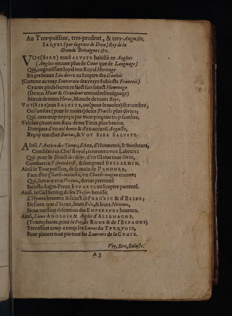 Au Tres-puiflant, tres-prudent , &amp; tres-duguste, TAQVES (par lagrace de Dieu) Roy dela Grande Britaignes ce. The gaan tonS aLvsre habilléen Azgleis ( Anglos encore plus de Ceur quede Language) Qui,cognoiflant loyal ton Royal Heritage En ces beaux Liz dorez au Sceptre des. Gaulors (Comme au veay Sonverain desvrays Subieéts Francozs } Cyates piedsfacrez te faict {on lain Hommage (Deton Heaur &amp; Grandeur eternel te{moignage) Miroir de touts Heros, Miracle detouts Roys, Voy(S1re)tonS aLys 7 #,0u(pourlemoins) (cn ombre; Oul’ombre( pourle moins)defes Zrasis plus divins; Qui, ores trop noyr¢is par mon pingeau trop fombre, S‘efclairgiront aux Raiz detes Yicux plus benins, Donques d'vn wil benin &amp; d'ynaccucil Auguste, Recoy toncherBartas,&amp;V oy Sirs SALVSTE. Alm. f Ancien des Temps, d' Ans, d Honneurs, &amp; Bonheurs, ~ Comblantce. Chef Royal;couronne voz Labeurs: Qui. pourle Drosé des Rays, d'vn Glaiue tout divin, Combattez / Astichrift, &amp;fongrand BELLARMIN, Ainfile Tout puitTant, de fa maiade PaNDORgB, Face dvn ( barle-motnare, vn Charle-magne encores Qui, (uivant voz Yert#x, derive perennel Saindts-Sages-Preux § Tv aR Ts au Sceptre paterne], Ainfi, le Ciel bening dé fes Tr fers beniffe; LHymenheurevx &amp; fainctdeFRed’R1c &amp; d ELize; De forte, que d’Iccux, leurs F:/z,&amp; leurs Nevenz, Nous naiffent deformais desE mpeREvR's heurcux. Ainli, Lions ANGLO1s &amp; Aiglesd’ALLEMAGNE, (Triumphants,pour /s Foy,de Roms &amp;de Es PAGNE) Terrallent coup acouplesLuzesdu TyvRQVoOIS, Pour plantertout partoutles Lawriers delaC Rorx. Voy, Sire, Salufte. A