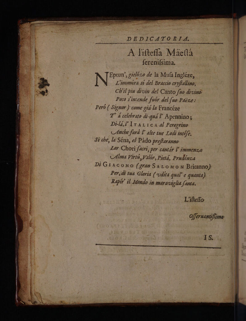 DEDICAT ORISA, A liftefla Maefta ferenif{sima. Rie Eptun’, gzelozo de la Mula Ingléze, | ) Liimmura st del Braccio cryftallino, | Ch’il piu divin del Canto fuo divine: | Poco sintende fuor del [uo Paéze: | Pero ( Signor ) come gia la Francéze 8 I” 4 celebrato di-qua l Apenninos , Di-la,l Lt avi a.al Peregrine ae Anche fara T alte tue Lodi intéfe. 4 Si che, la Séna, ef Pado preftaranno | Lor Chori facri, per cantar 0 immenza Alma Virin Valor, Pieta, Prudénca DiGiacomo (gran Saromon Bricanno): Per, di tua Gloria (‘vdita qual’ e quanta) : Rapir’ il Mondo in maraviglia fanta. | Liifteffo Offeruantifime IS. — 5 f 454 ‘ ee _ ; a xm iy q ‘ = es cit et ee. fa) a hep ee® ee ee a a ee ——