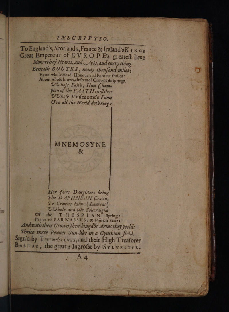 INSCRIPTIO,. © ~ To England's, Scotland's, France &amp; Ireland’sK ine? Monarch of Hearts, and Arts, and enery thing Beneath BOOTES, many thonfand miles: Vpon whole Head, Honour and Fortune {imiles: About whofe brows, clufters of Crowns do {pring UVbofe Faith, Him ( bam- pion of the FALT Hen-ftiles: UVbofe VViledome’s Fame O're all the World doth ring : MNEMOSYNE &amp; Her faire Daughters bring The DAPHNE AN Crown, To Crowve Him. ( Laureat) - UVsoele and fole Scucraigne Of the T HESPIAN Spring: Prince of PAR NASSVS, &amp; Piérian State: Andwith their Crown,their kingdos Arms they yeeld: Tirice three Pennes Sun-like in a Cymhian feld. Signdiby Tuem-Sicves,and their High Treaforer AA é _ San e ; ks - a i ieee o&gt; ies 5 ce ee Pe ee LST ‘ —_o : ; x y &gt; ae fh 3 2 ae OO PR Fe amt a ere = seater = - ~ epee ———er